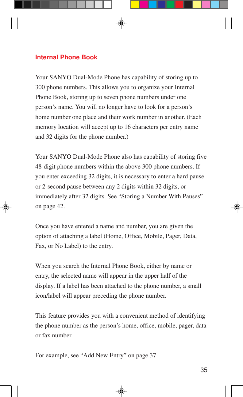 35Internal Phone BookYour SANYO Dual-Mode Phone has capability of storing up to300 phone numbers. This allows you to organize your InternalPhone Book, storing up to seven phone numbers under oneperson’s name. You will no longer have to look for a person’shome number one place and their work number in another. (Eachmemory location will accept up to 16 characters per entry nameand 32 digits for the phone number.)Your SANYO Dual-Mode Phone also has capability of storing five48-digit phone numbers within the above 300 phone numbers. Ifyou enter exceeding 32 digits, it is necessary to enter a hard pauseor 2-second pause between any 2 digits within 32 digits, orimmediately after 32 digits. See “Storing a Number With Pauses”on page 42.Once you have entered a name and number, you are given theoption of attaching a label (Home, Office, Mobile, Pager, Data,Fax, or No Label) to the entry.When you search the Internal Phone Book, either by name orentry, the selected name will appear in the upper half of thedisplay. If a label has been attached to the phone number, a smallicon/label will appear preceding the phone number.This feature provides you with a convenient method of identifyingthe phone number as the person’s home, office, mobile, pager, dataor fax number.For example, see “Add New Entry” on page 37.