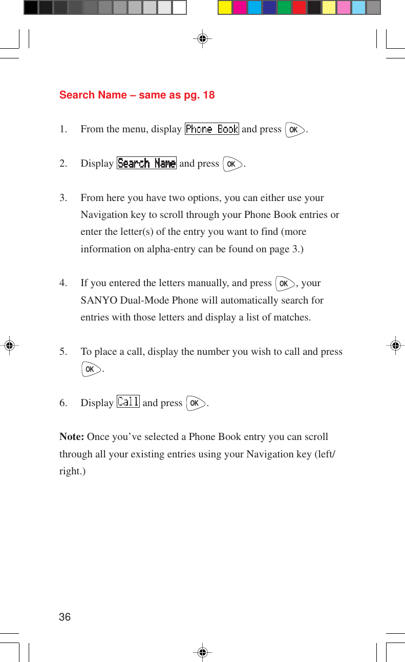 36Search Name – same as pg. 181. From the menu, display   and press OK.2. Display   and press OK.3. From here you have two options, you can either use yourNavigation key to scroll through your Phone Book entries orenter the letter(s) of the entry you want to find (moreinformation on alpha-entry can be found on page 3.)4. If you entered the letters manually, and press OK, yourSANYO Dual-Mode Phone will automatically search forentries with those letters and display a list of matches.5. To place a call, display the number you wish to call and pressOK.6. Display   and press OK.Note: Once you’ve selected a Phone Book entry you can scrollthrough all your existing entries using your Navigation key (left/right.)