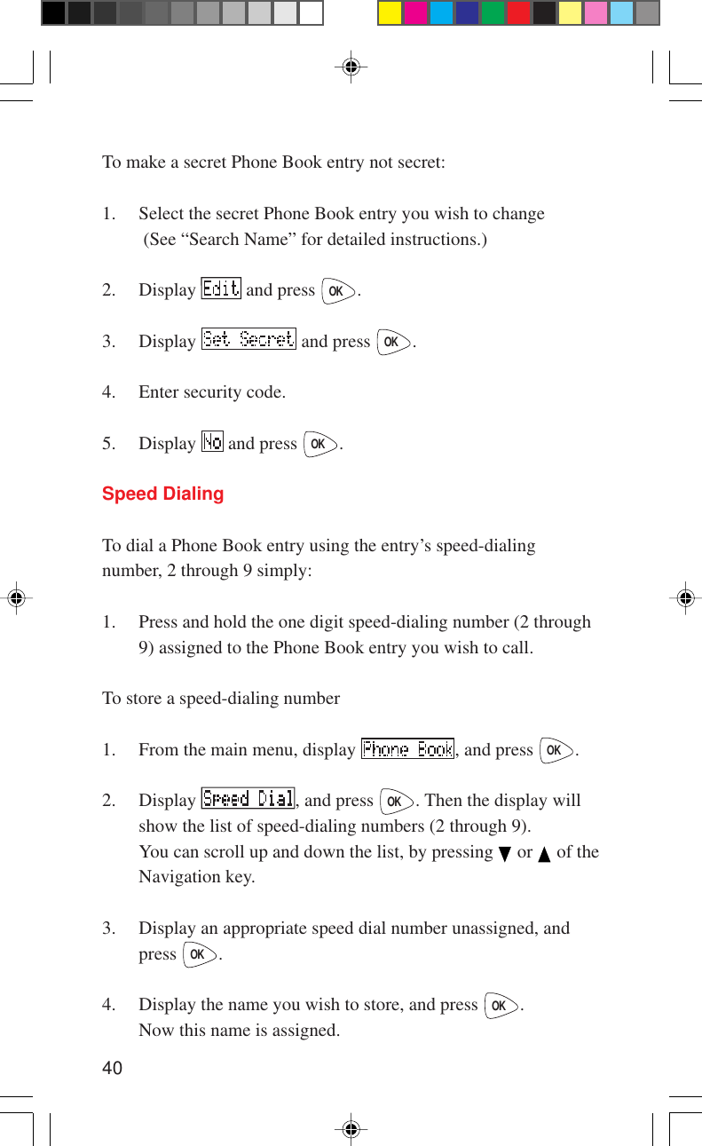 40To make a secret Phone Book entry not secret:1. Select the secret Phone Book entry you wish to change (See “Search Name” for detailed instructions.)2. Display   and press OK.3. Display   and press OK.4. Enter security code.5. Display   and press OK.Speed DialingTo dial a Phone Book entry using the entry’s speed-dialingnumber, 2 through 9 simply:1. Press and hold the one digit speed-dialing number (2 through9) assigned to the Phone Book entry you wish to call.To store a speed-dialing number1. From the main menu, display  , and press OK.2. Display  , and press OK. Then the display willshow the list of speed-dialing numbers (2 through 9).You can scroll up and down the list, by pressing   or   of theNavigation key.3. Display an appropriate speed dial number unassigned, andpress OK.4. Display the name you wish to store, and press OK.Now this name is assigned.