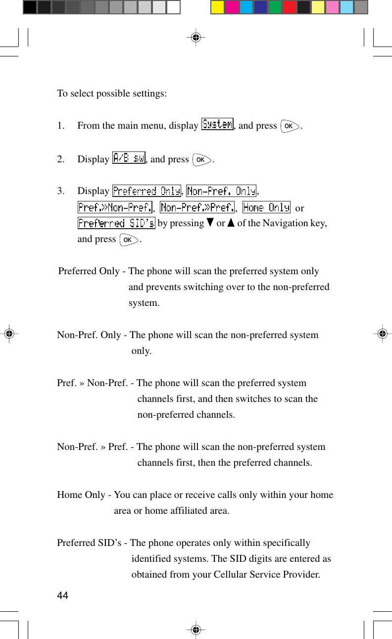 44To select possible settings:1. From the main menu, display  , and press OK.2. Display  , and press OK.3. Display  ,  ,,  ,   or by pressing   or   of the Navigation key,and press OK.Preferred Only - The phone will scan the preferred system onlyand prevents switching over to the non-preferredsystem.Non-Pref. Only - The phone will scan the non-preferred systemonly.Pref. » Non-Pref. - The phone will scan the preferred systemchannels first, and then switches to scan thenon-preferred channels.Non-Pref. » Pref. - The phone will scan the non-preferred systemchannels first, then the preferred channels.Home Only - You can place or receive calls only within your homearea or home affiliated area.Preferred SID’s - The phone operates only within specificallyidentified systems. The SID digits are entered asobtained from your Cellular Service Provider.