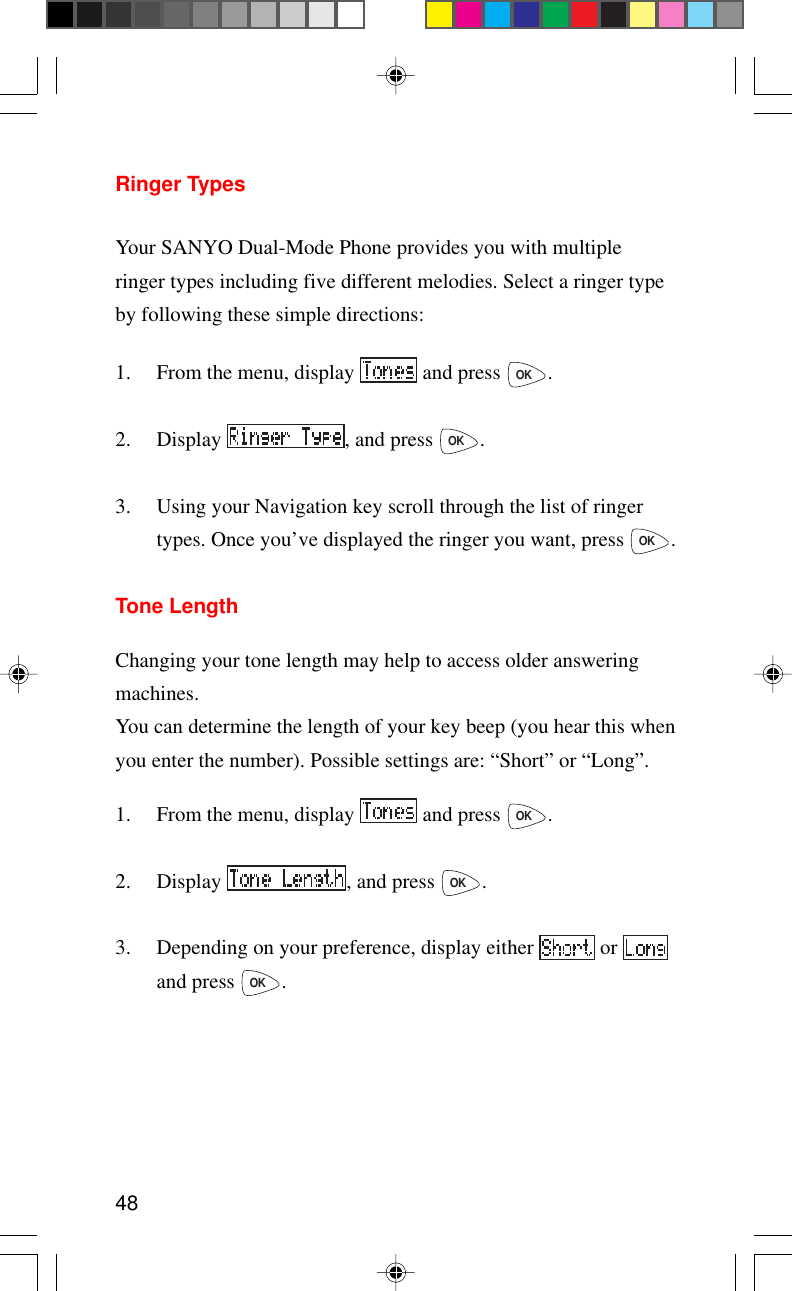 48Ringer TypesYour SANYO Dual-Mode Phone provides you with multipleringer types including five different melodies. Select a ringer typeby following these simple directions:1. From the menu, display   and press OK.2. Display  , and press OK.3. Using your Navigation key scroll through the list of ringertypes. Once you’ve displayed the ringer you want, press OK.Tone LengthChanging your tone length may help to access older answeringmachines.You can determine the length of your key beep (you hear this whenyou enter the number). Possible settings are: “Short” or “Long”.1. From the menu, display   and press OK.2. Display  , and press OK.3. Depending on your preference, display either   or and press OK.