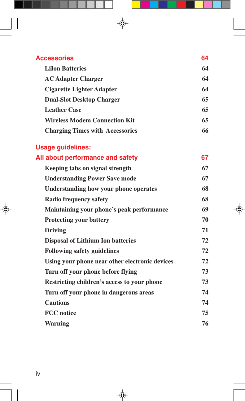 ivAccessories 64LiIon Batteries 64AC Adapter Charger 64Cigarette Lighter Adapter 64Dual-Slot Desktop Charger 65Leather Case 65Wireless Modem Connection Kit 65Charging Times with  Accessories 66Usage guidelines:All about performance and safety 67Keeping tabs on signal strength 67Understanding Power Save mode 67Understanding how your phone operates 68Radio frequency safety 68Maintaining your phone’s peak performance 69Protecting your battery 70Driving 71Disposal of Lithium Ion batteries 72Following safety guidelines 72Using your phone near other electronic devices 72Turn off your phone before flying 73Restricting children’s access to your phone 73Turn off your phone in dangerous areas 74Cautions 74FCC notice 75Warning 76