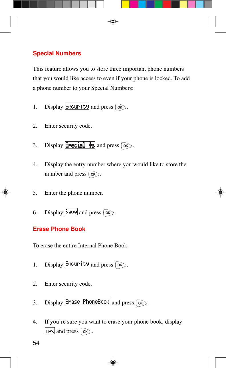 54Special NumbersThis feature allows you to store three important phone numbersthat you would like access to even if your phone is locked. To adda phone number to your Special Numbers:1. Display   and press OK.2. Enter security code.3. Display   and press OK.4. Display the entry number where you would like to store thenumber and press OK.5. Enter the phone number.6. Display   and press OK.Erase Phone BookTo erase the entire Internal Phone Book:1. Display   and press OK.2. Enter security code.3. Display   and press OK.4. If you’re sure you want to erase your phone book, display and press OK.