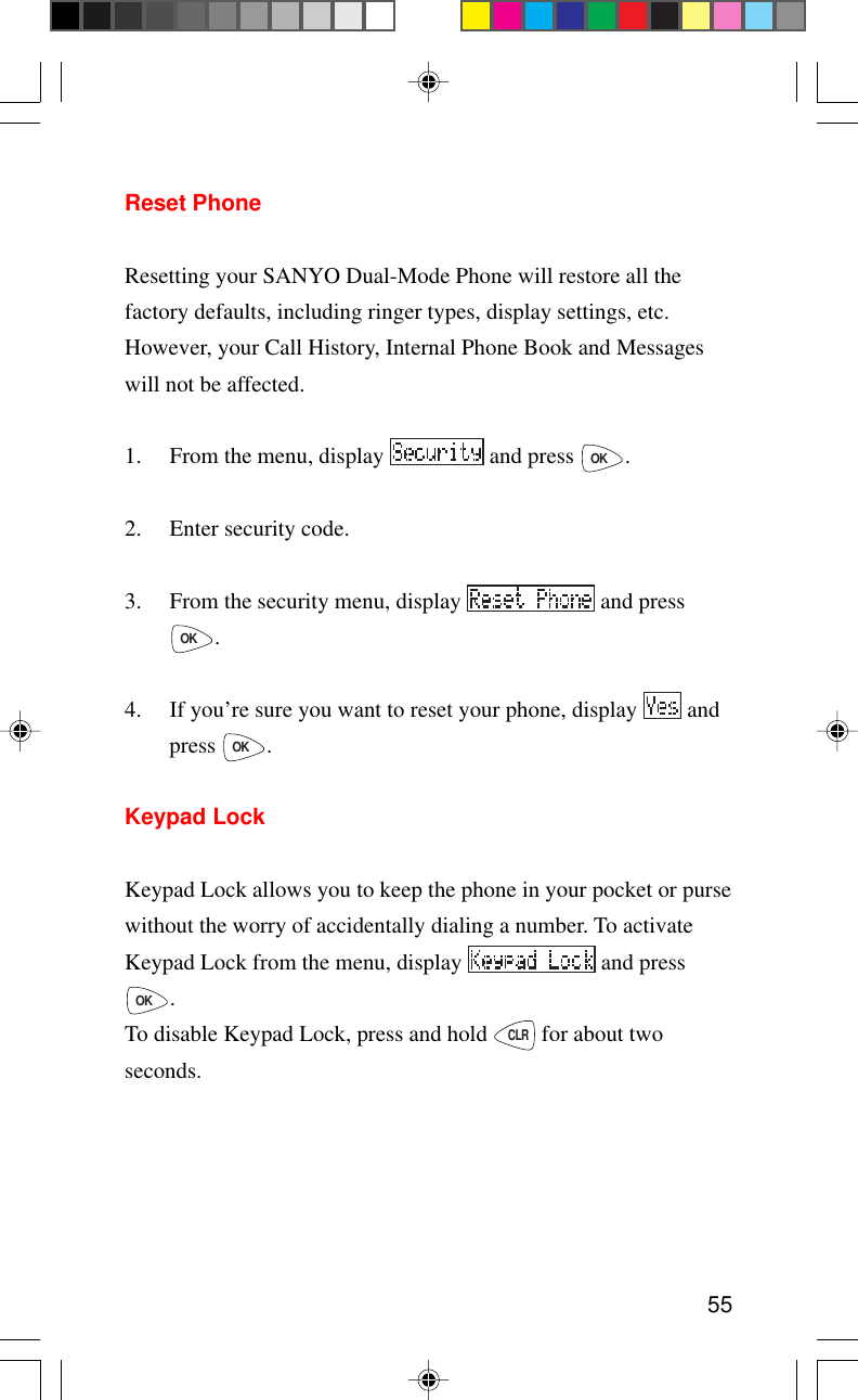 55Reset PhoneResetting your SANYO Dual-Mode Phone will restore all thefactory defaults, including ringer types, display settings, etc.However, your Call History, Internal Phone Book and Messageswill not be affected.1. From the menu, display   and press OK.2. Enter security code.3. From the security menu, display   and pressOK.4. If you’re sure you want to reset your phone, display   andpress OK.Keypad LockKeypad Lock allows you to keep the phone in your pocket or pursewithout the worry of accidentally dialing a number. To activateKeypad Lock from the menu, display   and pressOK.To disable Keypad Lock, press and hold CLR for about twoseconds.