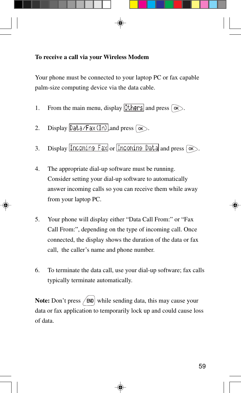 59To receive a call via your Wireless ModemYour phone must be connected to your laptop PC or fax capablepalm-size computing device via the data cable.1. From the main menu, display   and press OK.2. Display  ,and press OK.3. Display   or   and press OK.4. The appropriate dial-up software must be running.Consider setting your dial-up software to automaticallyanswer incoming calls so you can receive them while awayfrom your laptop PC.5. Your phone will display either “Data Call From:” or “FaxCall From:”, depending on the type of incoming call. Onceconnected, the display shows the duration of the data or faxcall,  the caller’s name and phone number.6. To terminate the data call, use your dial-up software; fax callstypically terminate automatically.Note: Don’t press END while sending data, this may cause yourdata or fax application to temporarily lock up and could cause lossof data.