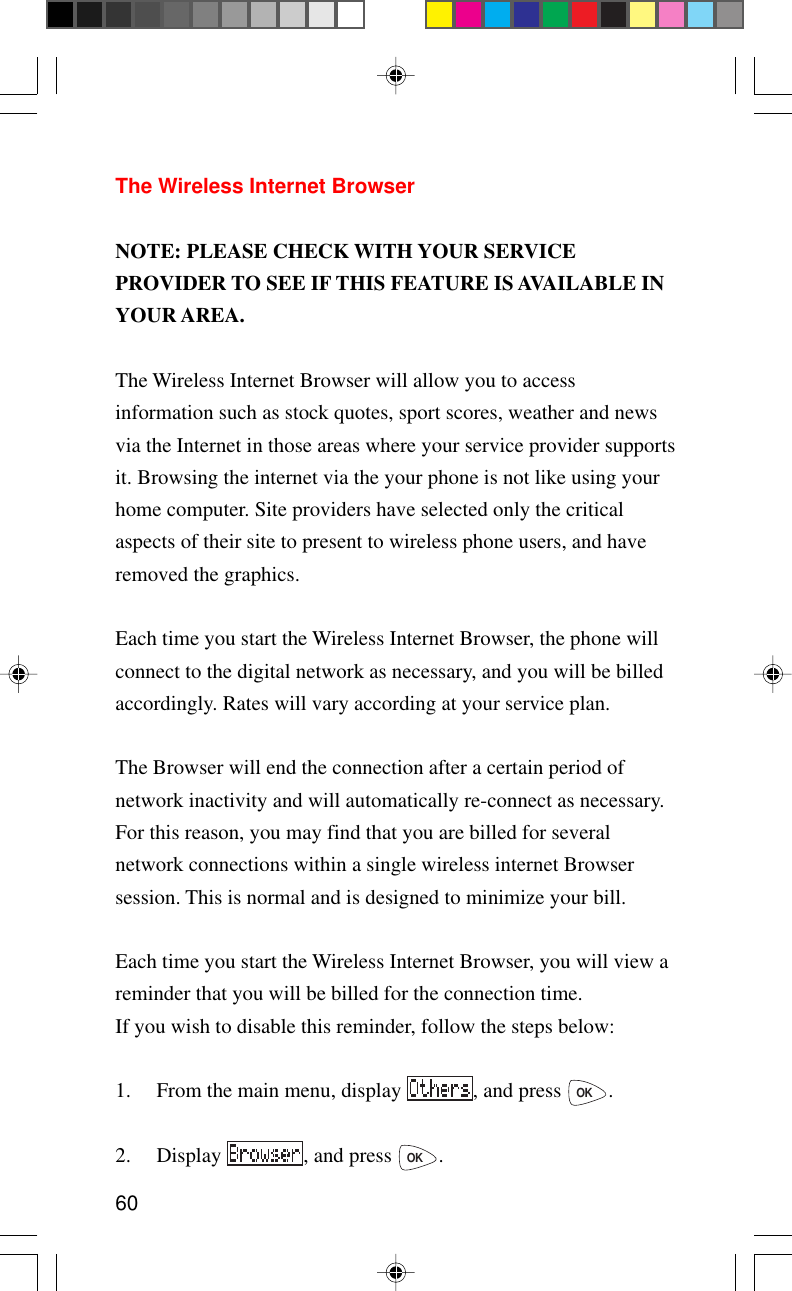 60The Wireless Internet BrowserNOTE: PLEASE CHECK WITH YOUR SERVICEPROVIDER TO SEE IF THIS FEATURE IS AVAILABLE INYOUR AREA.The Wireless Internet Browser will allow you to accessinformation such as stock quotes, sport scores, weather and newsvia the Internet in those areas where your service provider supportsit. Browsing the internet via the your phone is not like using yourhome computer. Site providers have selected only the criticalaspects of their site to present to wireless phone users, and haveremoved the graphics.Each time you start the Wireless Internet Browser, the phone willconnect to the digital network as necessary, and you will be billedaccordingly. Rates will vary according at your service plan.The Browser will end the connection after a certain period ofnetwork inactivity and will automatically re-connect as necessary.For this reason, you may find that you are billed for severalnetwork connections within a single wireless internet Browsersession. This is normal and is designed to minimize your bill.Each time you start the Wireless Internet Browser, you will view areminder that you will be billed for the connection time.If you wish to disable this reminder, follow the steps below:1. From the main menu, display  , and press OK.2. Display  , and press OK.