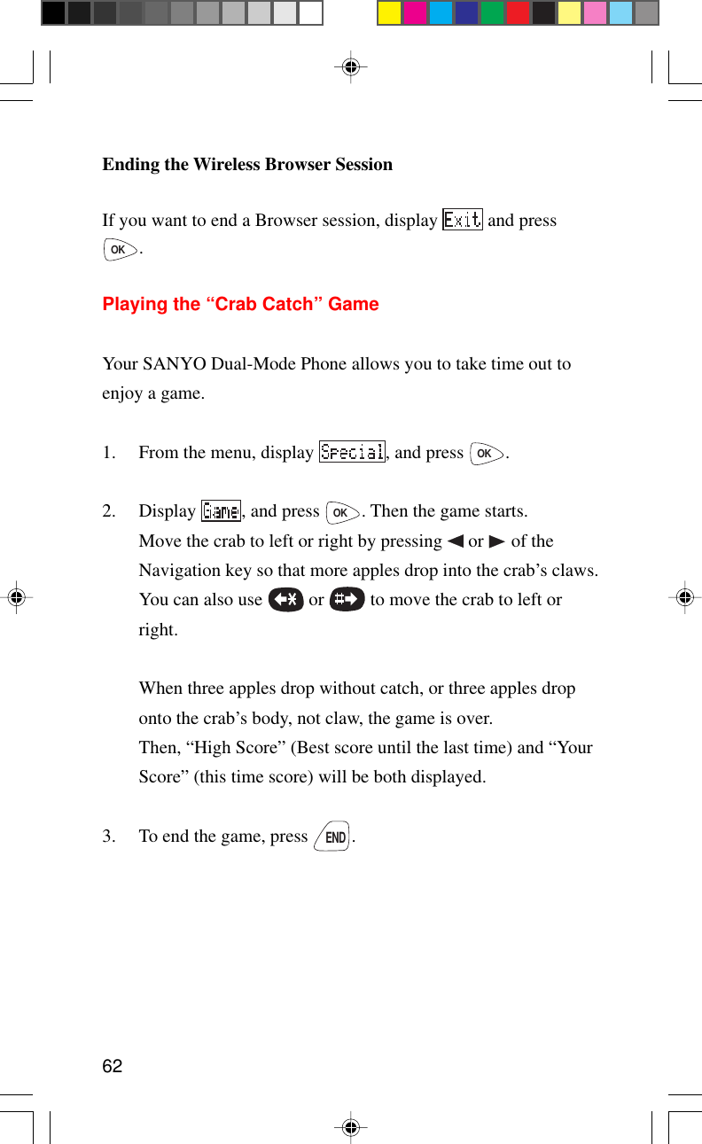 62Ending the Wireless Browser SessionIf you want to end a Browser session, display   and pressOK.Playing the “Crab Catch” GameYour SANYO Dual-Mode Phone allows you to take time out toenjoy a game.1. From the menu, display  , and press OK.2. Display  , and press OK. Then the game starts.Move the crab to left or right by pressing   or   of theNavigation key so that more apples drop into the crab’s claws.You can also use   or   to move the crab to left orright.When three apples drop without catch, or three apples droponto the crab’s body, not claw, the game is over.Then, “High Score” (Best score until the last time) and “YourScore” (this time score) will be both displayed.3. To end the game, press END.