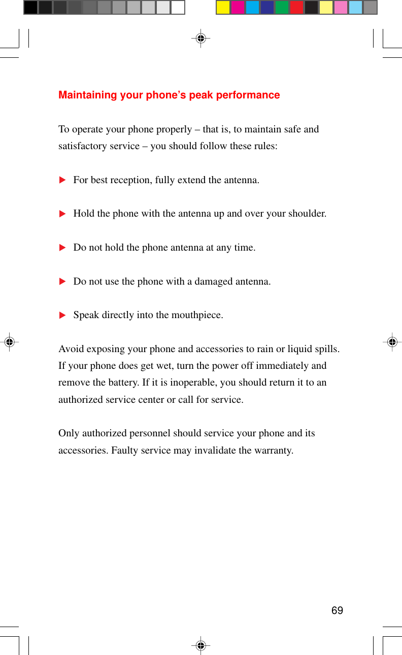 69Maintaining your phone’s peak performanceTo operate your phone properly – that is, to maintain safe andsatisfactory service – you should follow these rules:For best reception, fully extend the antenna.Hold the phone with the antenna up and over your shoulder.Do not hold the phone antenna at any time.Do not use the phone with a damaged antenna.Speak directly into the mouthpiece.Avoid exposing your phone and accessories to rain or liquid spills.If your phone does get wet, turn the power off immediately andremove the battery. If it is inoperable, you should return it to anauthorized service center or call for service.Only authorized personnel should service your phone and itsaccessories. Faulty service may invalidate the warranty.