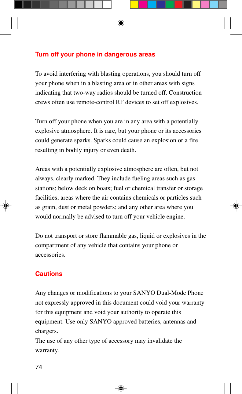 74Turn off your phone in dangerous areasTo avoid interfering with blasting operations, you should turn offyour phone when in a blasting area or in other areas with signsindicating that two-way radios should be turned off. Constructioncrews often use remote-control RF devices to set off explosives.Turn off your phone when you are in any area with a potentiallyexplosive atmosphere. It is rare, but your phone or its accessoriescould generate sparks. Sparks could cause an explosion or a fireresulting in bodily injury or even death.Areas with a potentially explosive atmosphere are often, but notalways, clearly marked. They include fueling areas such as gasstations; below deck on boats; fuel or chemical transfer or storagefacilities; areas where the air contains chemicals or particles suchas grain, dust or metal powders; and any other area where youwould normally be advised to turn off your vehicle engine.Do not transport or store flammable gas, liquid or explosives in thecompartment of any vehicle that contains your phone oraccessories.CautionsAny changes or modifications to your SANYO Dual-Mode Phonenot expressly approved in this document could void your warrantyfor this equipment and void your authority to operate thisequipment. Use only SANYO approved batteries, antennas andchargers.The use of any other type of accessory may invalidate thewarranty.