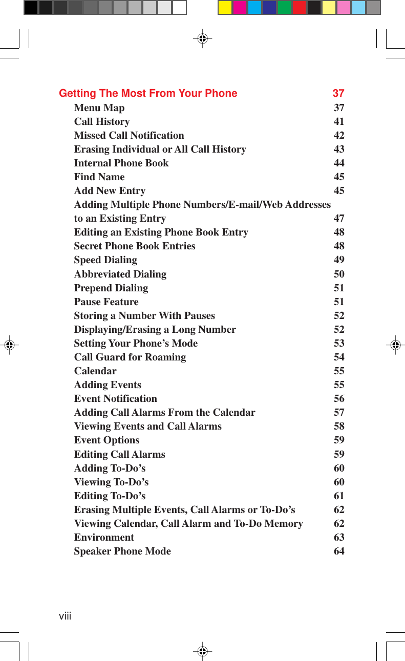 viiiGetting The Most From Your Phone 37Menu Map 37Call History 41Missed Call Notification 42Erasing Individual or All Call History 43Internal Phone Book 44Find Name 45Add New Entry 45Adding Multiple Phone Numbers/E-mail/Web Addressesto an Existing Entry 47Editing an Existing Phone Book Entry 48Secret Phone Book Entries 48Speed Dialing 49Abbreviated Dialing 50Prepend Dialing 51Pause Feature 51Storing a Number With Pauses 52Displaying/Erasing a Long Number 52Setting Your Phone’s Mode 53Call Guard for Roaming 54Calendar 55Adding Events 55Event Notification 56Adding Call Alarms From the Calendar 57Viewing Events and Call Alarms 58Event Options 59Editing Call Alarms 59Adding To-Do’s 60Viewing To-Do’s 60Editing To-Do’s 61Erasing Multiple Events, Call Alarms or To-Do’s 62Viewing Calendar, Call Alarm and To-Do Memory 62Environment 63Speaker Phone Mode 64