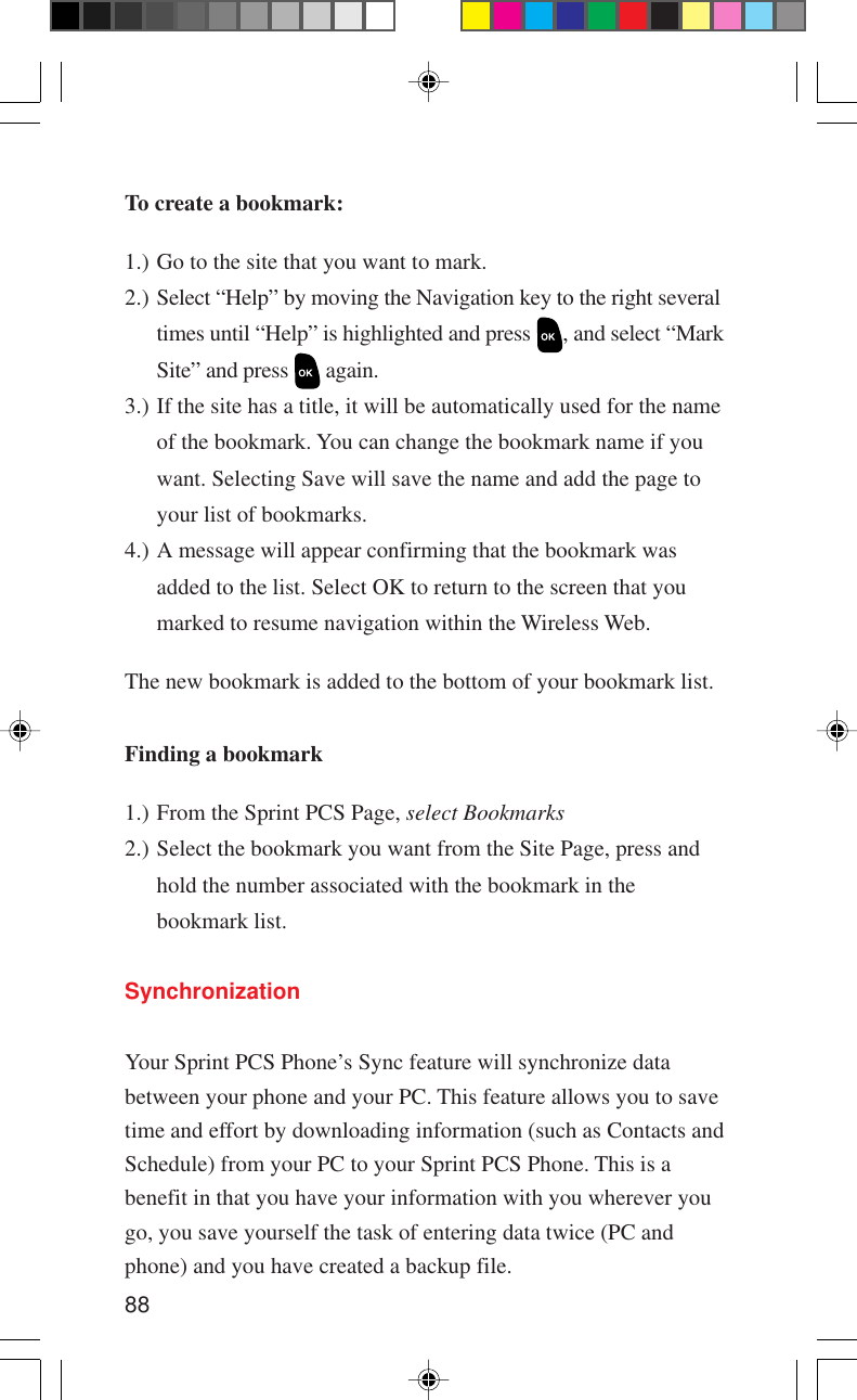 88To create a bookmark:1.) Go to the site that you want to mark.2.)Select “Help” by moving the Navigation key to the right severaltimes until “Help” is highlighted and press  , and select “MarkSite” and press   again.3.) If the site has a title, it will be automatically used for the nameof the bookmark. You can change the bookmark name if youwant. Selecting Save will save the name and add the page toyour list of bookmarks.4.) A message will appear confirming that the bookmark wasadded to the list. Select OK to return to the screen that youmarked to resume navigation within the Wireless Web.The new bookmark is added to the bottom of your bookmark list.Finding a bookmark1.) From the Sprint PCS Page, select Bookmarks2.) Select the bookmark you want from the Site Page, press andhold the number associated with the bookmark in thebookmark list.SynchronizationYour Sprint PCS Phone’s Sync feature will synchronize databetween your phone and your PC. This feature allows you to savetime and effort by downloading information (such as Contacts andSchedule) from your PC to your Sprint PCS Phone. This is abenefit in that you have your information with you wherever yougo, you save yourself the task of entering data twice (PC andphone) and you have created a backup file.