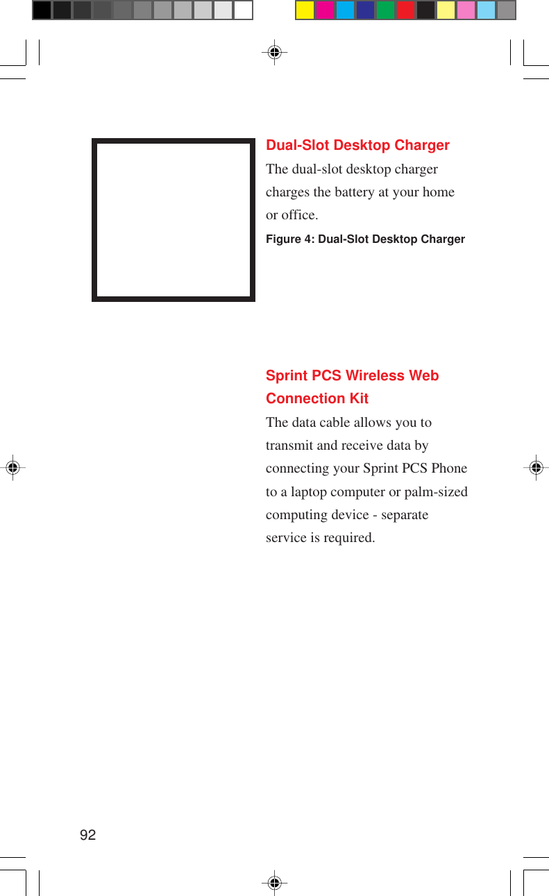 92Dual-Slot Desktop ChargerThe dual-slot desktop chargercharges the battery at your homeor office.Figure 4: Dual-Slot Desktop ChargerSprint PCS Wireless WebConnection KitThe data cable allows you totransmit and receive data byconnecting your Sprint PCS Phoneto a laptop computer or palm-sizedcomputing device - separateservice is required.