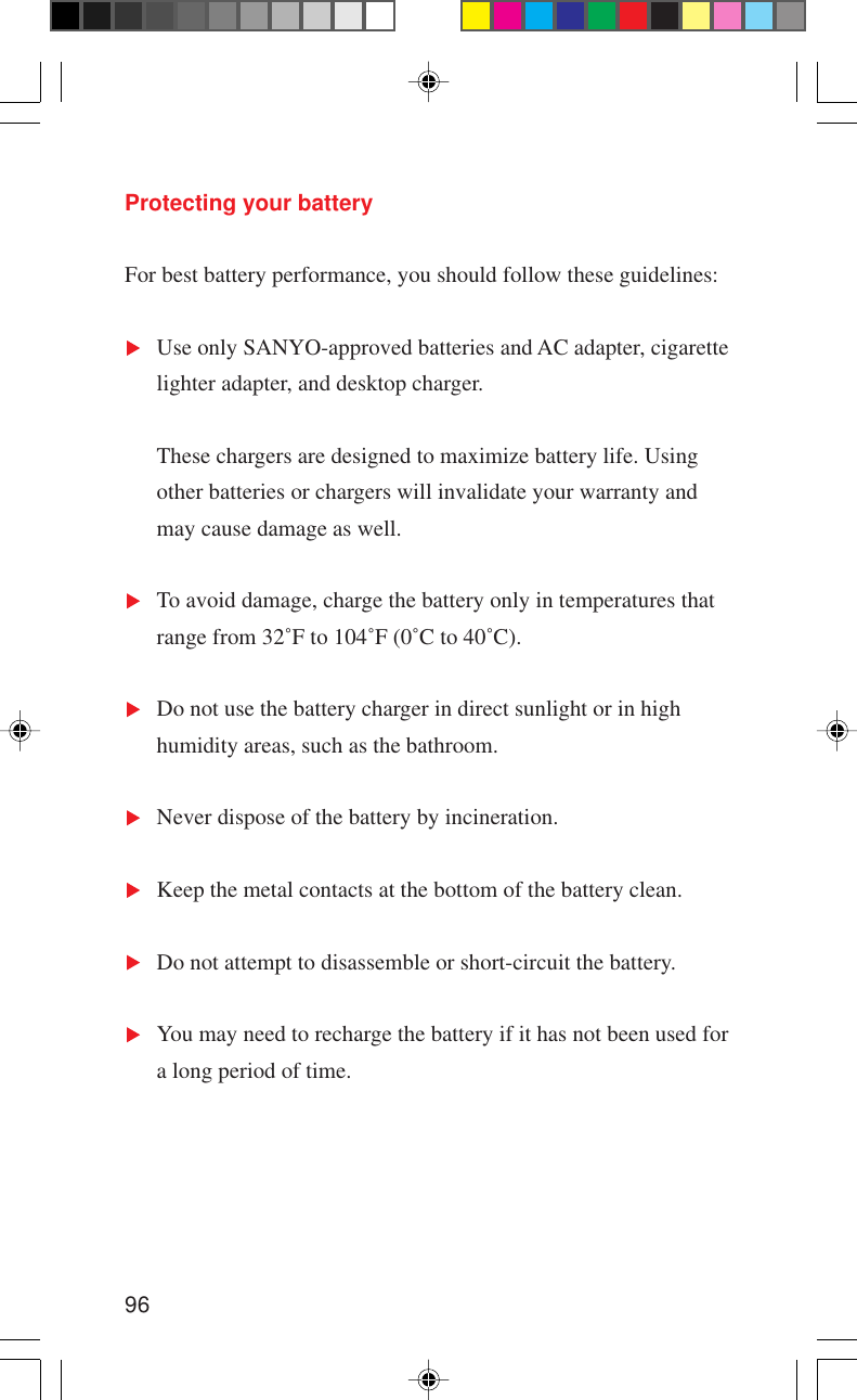 96Protecting your batteryFor best battery performance, you should follow these guidelines:Use only SANYO-approved batteries and AC adapter, cigarettelighter adapter, and desktop charger.These chargers are designed to maximize battery life. Usingother batteries or chargers will invalidate your warranty andmay cause damage as well.To avoid damage, charge the battery only in temperatures thatrange from 32˚F to 104˚F (0˚C to 40˚C).Do not use the battery charger in direct sunlight or in highhumidity areas, such as the bathroom.Never dispose of the battery by incineration.Keep the metal contacts at the bottom of the battery clean.Do not attempt to disassemble or short-circuit the battery.You may need to recharge the battery if it has not been used fora long period of time.