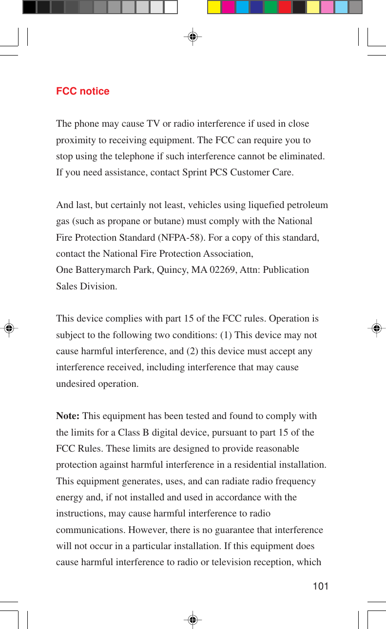 101FCC noticeThe phone may cause TV or radio interference if used in closeproximity to receiving equipment. The FCC can require you tostop using the telephone if such interference cannot be eliminated.If you need assistance, contact Sprint PCS Customer Care.And last, but certainly not least, vehicles using liquefied petroleumgas (such as propane or butane) must comply with the NationalFire Protection Standard (NFPA-58). For a copy of this standard,contact the National Fire Protection Association,One Batterymarch Park, Quincy, MA 02269, Attn: PublicationSales Division.This device complies with part 15 of the FCC rules. Operation issubject to the following two conditions: (1) This device may notcause harmful interference, and (2) this device must accept anyinterference received, including interference that may causeundesired operation.Note: This equipment has been tested and found to comply withthe limits for a Class B digital device, pursuant to part 15 of theFCC Rules. These limits are designed to provide reasonableprotection against harmful interference in a residential installation.This equipment generates, uses, and can radiate radio frequencyenergy and, if not installed and used in accordance with theinstructions, may cause harmful interference to radiocommunications. However, there is no guarantee that interferencewill not occur in a particular installation. If this equipment doescause harmful interference to radio or television reception, which