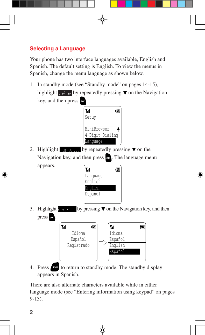 2Selecting a LanguageYour phone has two interface languages available, English andSpanish. The default setting is English. To view the menus inSpanish, change the menu language as shown below.1. In standby mode (see “Standby mode” on pages 14-15),highlight   by repeatedly pressing   on the Navigationkey, and then press  .Setup MiniBrowser4-Digit DialingLanguage2. Highlight   by repeatedly pressing   on theNavigation key, and then press  . The language menuappears.LanguageEnglishEnglishEspañol 3. Highlight   by pressing   on the Navigation key, and thenpress  .IdiomaEspañolRegistrado  IdiomaEspañolEnglishEspañol 4. Press   to return to standby mode. The standby displayappears in Spanish.There are also alternate characters available while in eitherlanguage mode (see “Entering information using keypad” on pages9-13).