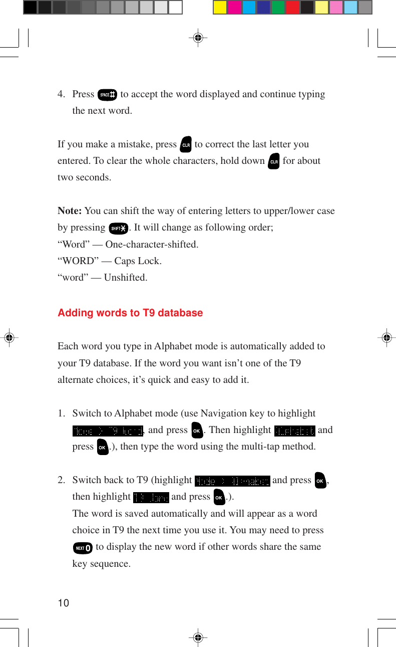 104. Press   to accept the word displayed and continue typingthe next word.If you make a mistake, press   to correct the last letter youentered. To clear the whole characters, hold down   for abouttwo seconds.Note: You can shift the way of entering letters to upper/lower caseby pressing  . It will change as following order;“Word” — One-character-shifted.“WORD” — Caps Lock.“word” — Unshifted.Adding words to T9 databaseEach word you type in Alphabet mode is automatically added toyour T9 database. If the word you want isn’t one of the T9alternate choices, it’s quick and easy to add it.1. Switch to Alphabet mode (use Navigation key to highlight, and press  . Then highlight   andpress  .), then type the word using the multi-tap method.2. Switch back to T9 (highlight   and press  ,then highlight   and press  .).The word is saved automatically and will appear as a wordchoice in T9 the next time you use it. You may need to press to display the new word if other words share the samekey sequence.