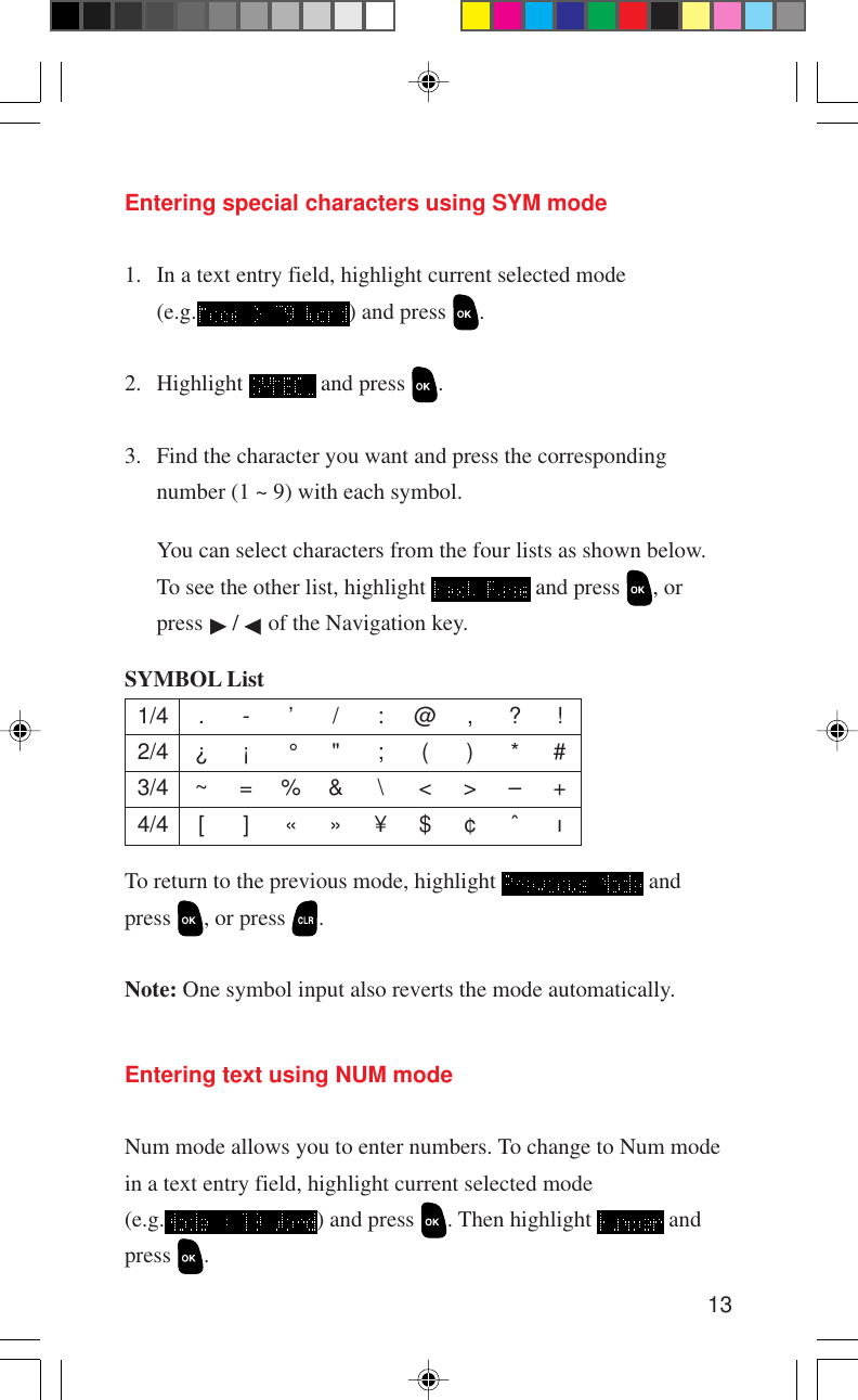 13Entering special characters using SYM mode1. In a text entry field, highlight current selected mode(e.g. ) and press  .2. Highlight   and press  .3. Find the character you want and press the correspondingnumber (1 ~ 9) with each symbol.You can select characters from the four lists as shown below.To see the other list, highlight   and press  , orpress   /   of the Navigation key.To return to the previous mode, highlight   andpress  , or press  .Note: One symbol input also reverts the mode automatically.SYMBOL List1/4 . - ’ / : @ , ? !2/4 ¿ ¡ ° &quot; ; ( ) * #3/4 ~ = % &amp; \ &lt; &gt; – +4/4[ ]«»¥$¢ˆ ıEntering text using NUM modeNum mode allows you to enter numbers. To change to Num modein a text entry field, highlight current selected mode(e.g. ) and press  . Then highlight   andpress  .