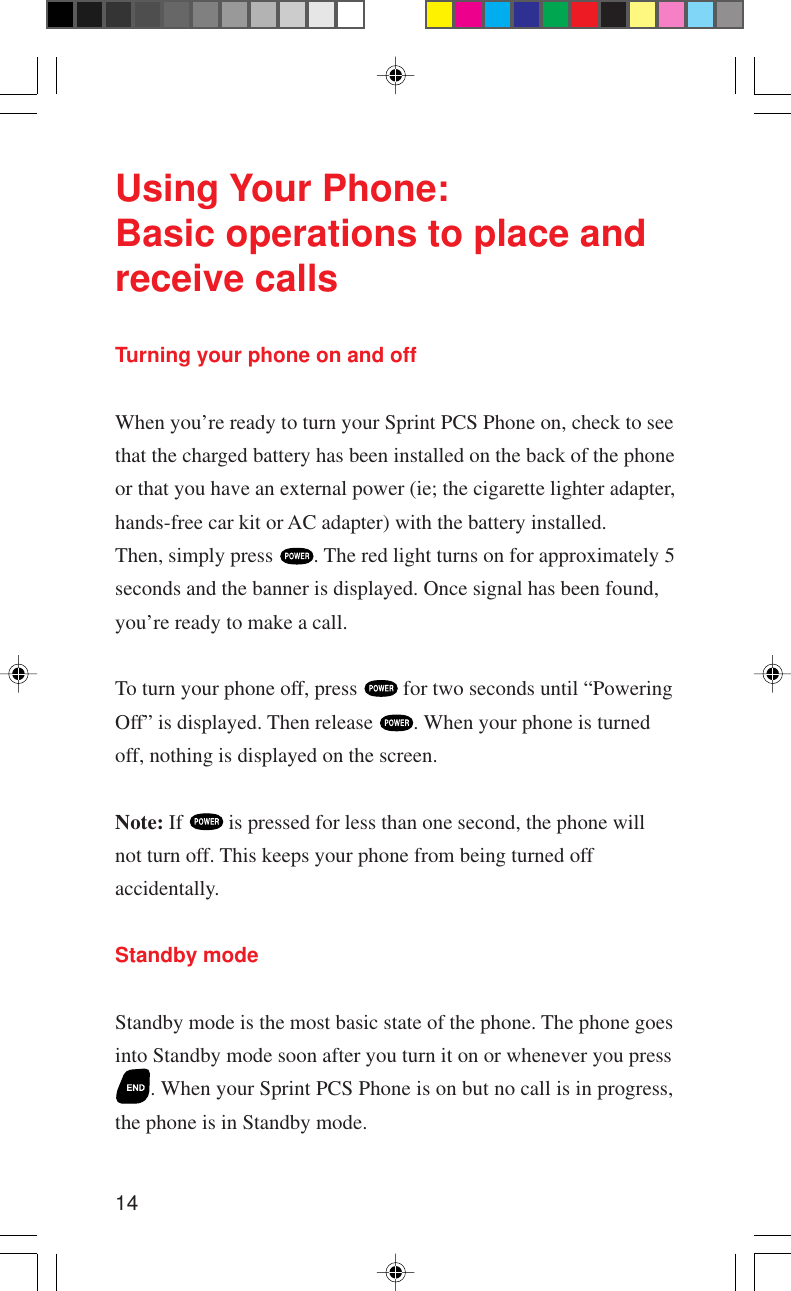 14Using Your Phone:Basic operations to place andreceive callsTurning your phone on and offWhen you’re ready to turn your Sprint PCS Phone on, check to seethat the charged battery has been installed on the back of the phoneor that you have an external power (ie; the cigarette lighter adapter,hands-free car kit or AC adapter) with the battery installed.Then, simply press  . The red light turns on for approximately 5seconds and the banner is displayed. Once signal has been found,you’re ready to make a call.To turn your phone off, press   for two seconds until “PoweringOff” is displayed. Then release  . When your phone is turnedoff, nothing is displayed on the screen.Note: If   is pressed for less than one second, the phone willnot turn off. This keeps your phone from being turned offaccidentally.Standby modeStandby mode is the most basic state of the phone. The phone goesinto Standby mode soon after you turn it on or whenever you press. When your Sprint PCS Phone is on but no call is in progress,the phone is in Standby mode.