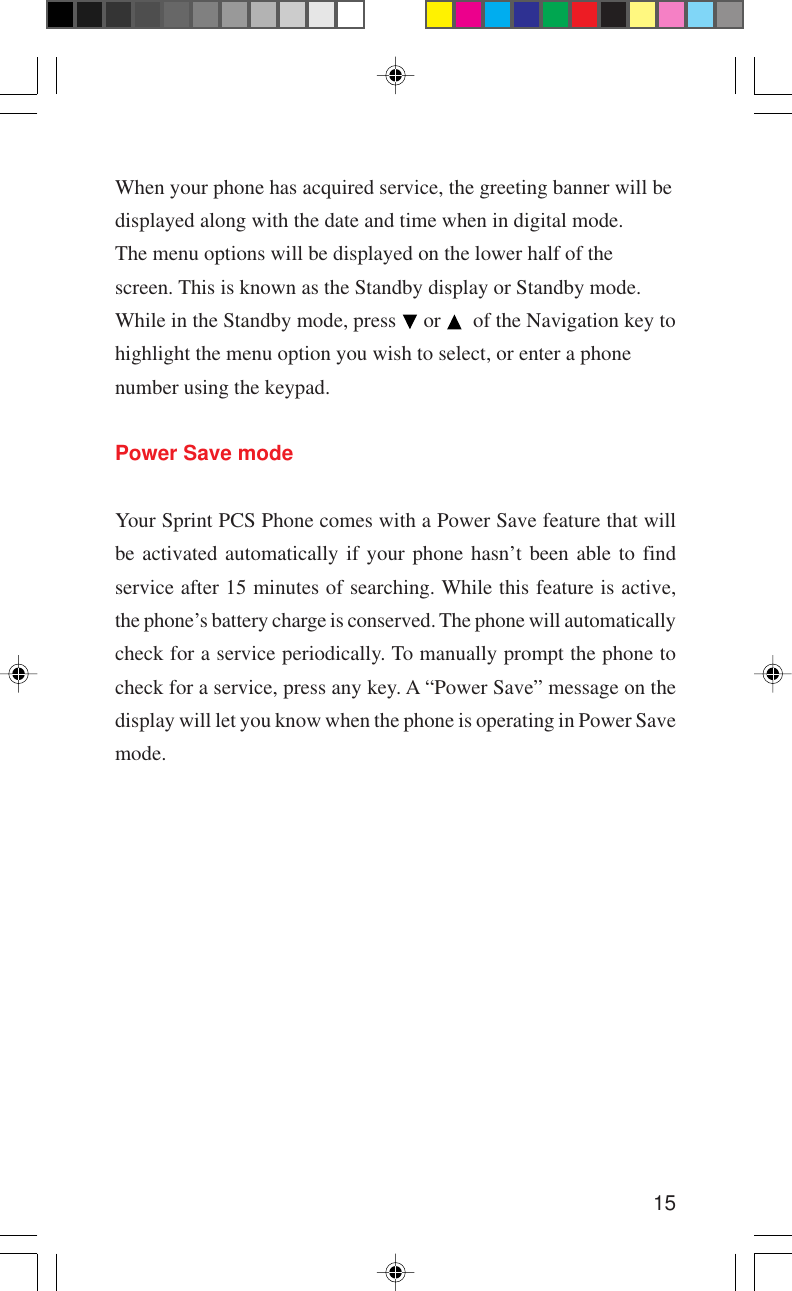 15When your phone has acquired service, the greeting banner will bedisplayed along with the date and time when in digital mode.The menu options will be displayed on the lower half of thescreen. This is known as the Standby display or Standby mode.While in the Standby mode, press   or    of the Navigation key tohighlight the menu option you wish to select, or enter a phonenumber using the keypad.Power Save modeYour Sprint PCS Phone comes with a Power Save feature that willbe activated automatically if your phone hasn’t been able to findservice after 15 minutes of searching. While this feature is active,the phone’s battery charge is conserved. The phone will automaticallycheck for a service periodically. To manually prompt the phone tocheck for a service, press any key. A “Power Save” message on thedisplay will let you know when the phone is operating in Power Savemode.