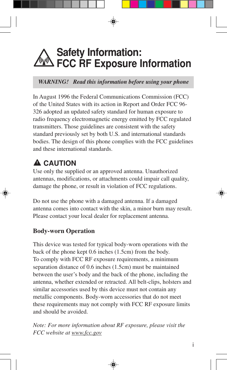 iSafety Information:FCC RF Exposure InformationWARNING!   Read this information before using your phoneIn August 1996 the Federal Communications Commission (FCC)of the United States with its action in Report and Order FCC 96-326 adopted an updated safety standard for human exposure toradio frequency electromagnetic energy emitted by FCC regulatedtransmitters. Those guidelines are consistent with the safetystandard previously set by both U.S. and international standardsbodies. The design of this phone complies with the FCC guidelinesand these international standards. CAUTIONUse only the supplied or an approved antenna. Unauthorizedantennas, modifications, or attachments could impair call quality,damage the phone, or result in violation of FCC regulations.Do not use the phone with a damaged antenna. If a damagedantenna comes into contact with the skin, a minor burn may result.Please contact your local dealer for replacement antenna.Body-worn OperationThis device was tested for typical body-worn operations with theback of the phone kept 0.6 inches (1.5cm) from the body.To comply with FCC RF exposure requirements, a minimumseparation distance of 0.6 inches (1.5cm) must be maintainedbetween the user’s body and the back of the phone, including theantenna, whether extended or retracted. All belt-clips, holsters andsimilar accessories used by this device must not contain anymetallic components. Body-worn accessories that do not meetthese requirements may not comply with FCC RF exposure limitsand should be avoided.Note: For more information about RF exposure, please visit theFCC website at www.fcc.gov