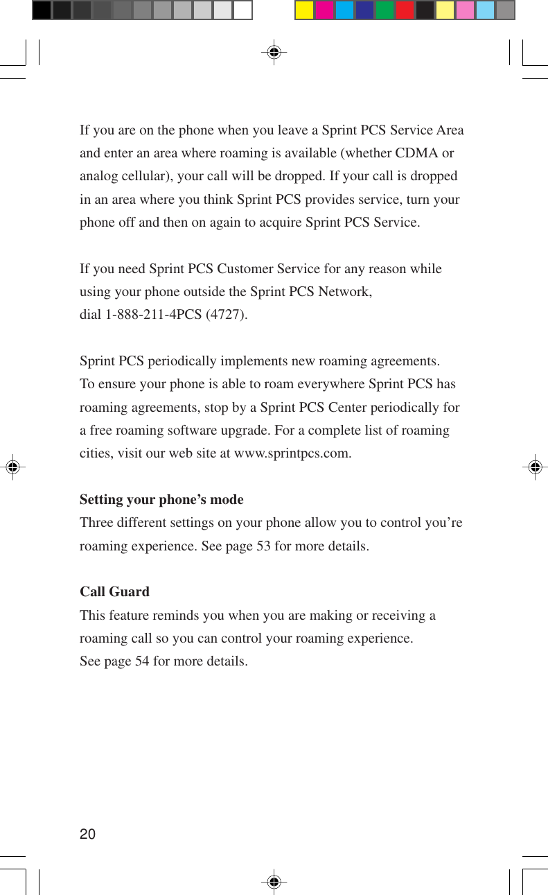 20If you are on the phone when you leave a Sprint PCS Service Areaand enter an area where roaming is available (whether CDMA oranalog cellular), your call will be dropped. If your call is droppedin an area where you think Sprint PCS provides service, turn yourphone off and then on again to acquire Sprint PCS Service.If you need Sprint PCS Customer Service for any reason whileusing your phone outside the Sprint PCS Network,dial 1-888-211-4PCS (4727).Sprint PCS periodically implements new roaming agreements.To ensure your phone is able to roam everywhere Sprint PCS hasroaming agreements, stop by a Sprint PCS Center periodically fora free roaming software upgrade. For a complete list of roamingcities, visit our web site at www.sprintpcs.com.Setting your phone’s modeThree different settings on your phone allow you to control you’reroaming experience. See page 53 for more details.Call GuardThis feature reminds you when you are making or receiving aroaming call so you can control your roaming experience.See page 54 for more details.