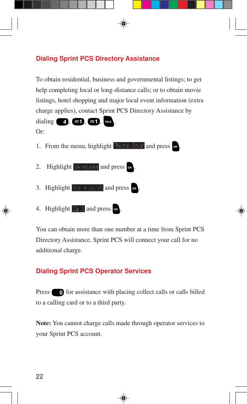 22Dialing Sprint PCS Directory AssistanceTo obtain residential, business and governmental listings; to gethelp completing local or long-distance calls; or to obtain movielistings, hotel shopping and major local event information (extracharge applies), contact Sprint PCS Directory Assistance bydialing ,  ,  ,  .Or:1. From the menu, highlight   and press  .2.  Highlight   and press  .3. Highlight   and press  .4. Highlight   and press  .You can obtain more than one number at a time from Sprint PCSDirectory Assistance. Sprint PCS will connect your call for noadditional charge.Dialing Sprint PCS Operator ServicesPress   for assistance with placing collect calls or calls billedto a calling card or to a third party.Note: You cannot charge calls made through operator services toyour Sprint PCS account.