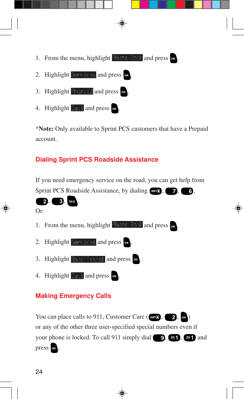 241. From the menu, highlight   and press  .2. Highlight   and press  .3. Highlight   and press  .4. Highlight   and press  .*Note: Only available to Sprint PCS customers that have a Prepaidaccount.Dialing Sprint PCS Roadside AssistanceIf you need emergency service on the road, you can get help fromSprint PCS Roadside Assistance, by dialing  ,  ,  ,,  ,  .Or:1. From the menu, highlight   and press  .2. Highlight   and press  .3. Highlight   and press  .4. Highlight   and press  .Making Emergency CallsYou can place calls to 911, Customer Care ( ,  ,  )or any of the other three user-specified special numbers even ifyour phone is locked. To call 911 simply dial  ,  ,   andpress  .