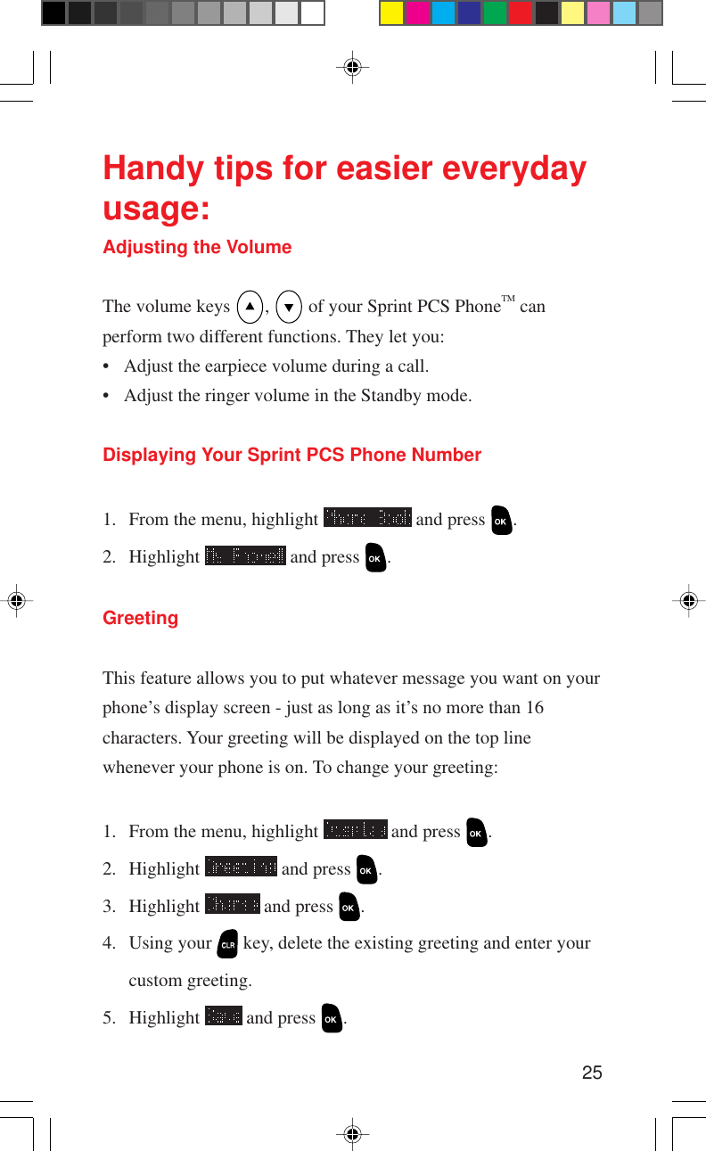 25Handy tips for easier everydayusage:Adjusting the VolumeThe volume keys  ,   of your Sprint PCS PhoneTM canperform two different functions. They let you:• Adjust the earpiece volume during a call.• Adjust the ringer volume in the Standby mode.Displaying Your Sprint PCS Phone Number1. From the menu, highlight   and press  .2. Highlight   and press  .GreetingThis feature allows you to put whatever message you want on yourphone’s display screen - just as long as it’s no more than 16characters. Your greeting will be displayed on the top linewhenever your phone is on. To change your greeting:1. From the menu, highlight   and press  .2. Highlight   and press  .3. Highlight   and press  .4. Using your   key, delete the existing greeting and enter yourcustom greeting.5. Highlight   and press  .