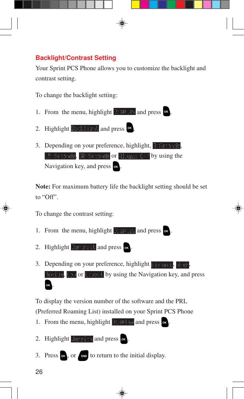 26Backlight/Contrast SettingYour Sprint PCS Phone allows you to customize the backlight andcontrast setting.To change the backlight setting:1. From  the menu, highlight   and press  .2. Highlight   and press  .3. Depending on your preference, highlight,  ,,   or   by using theNavigation key, and press  .Note: For maximum battery life the backlight setting should be setto “Off”.To change the contrast setting:1. From  the menu, highlight   and press  .2. Highlight   and press  .3. Depending on your preference, highlight  ,  ,,   or   by using the Navigation key, and press.To display the version number of the software and the PRL(Preferred Roaming List) installed on your Sprint PCS Phone1. From the menu, highlight   and press  .2. Highlight   and press  .3. Press  , or   to return to the initial display.