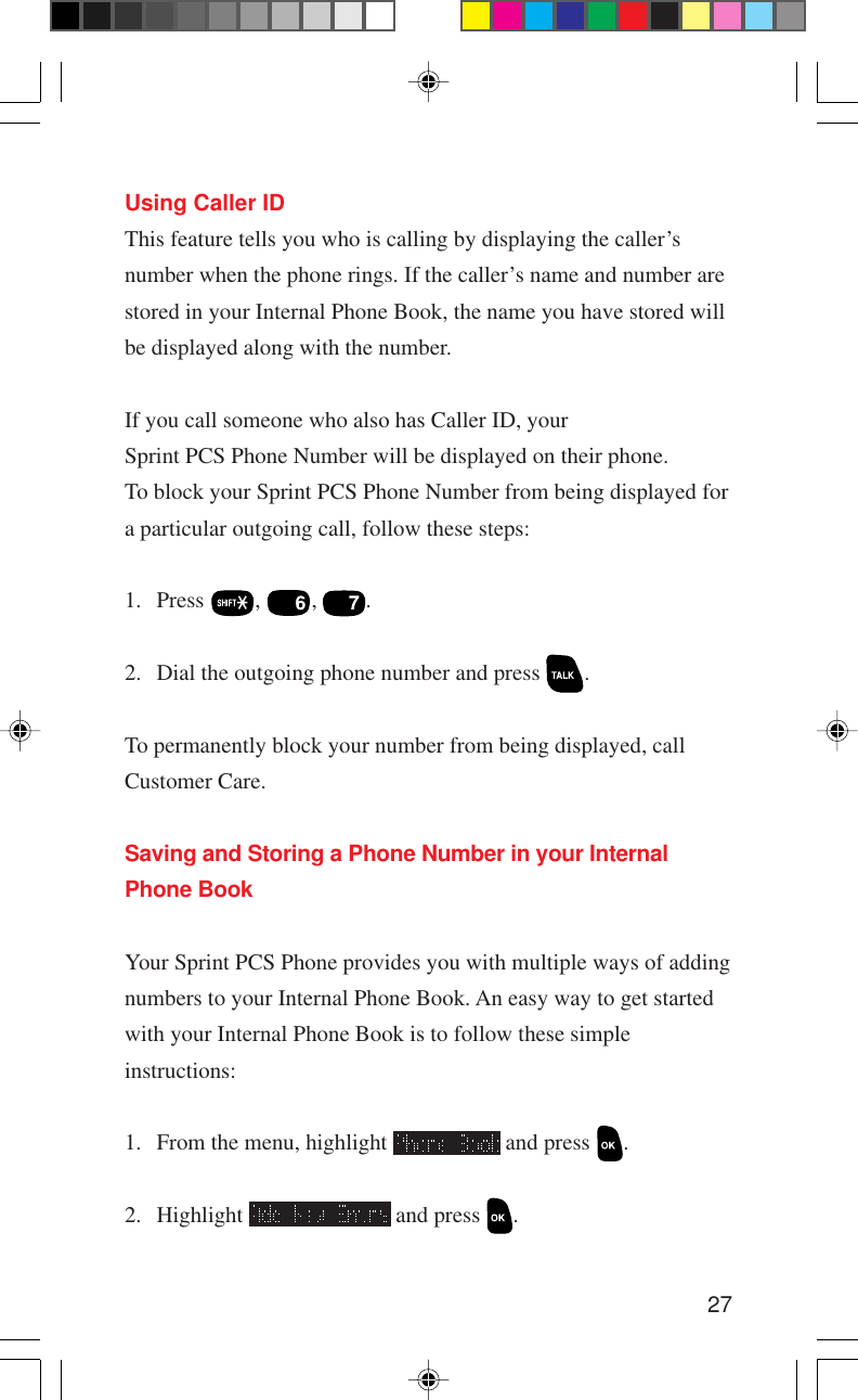 27Using Caller IDThis feature tells you who is calling by displaying the caller’snumber when the phone rings. If the caller’s name and number arestored in your Internal Phone Book, the name you have stored willbe displayed along with the number.If you call someone who also has Caller ID, yourSprint PCS Phone Number will be displayed on their phone.To block your Sprint PCS Phone Number from being displayed fora particular outgoing call, follow these steps:1. Press  ,  ,  .2. Dial the outgoing phone number and press  .To permanently block your number from being displayed, callCustomer Care.Saving and Storing a Phone Number in your InternalPhone BookYour Sprint PCS Phone provides you with multiple ways of addingnumbers to your Internal Phone Book. An easy way to get startedwith your Internal Phone Book is to follow these simpleinstructions:1. From the menu, highlight   and press  .2. Highlight   and press  .