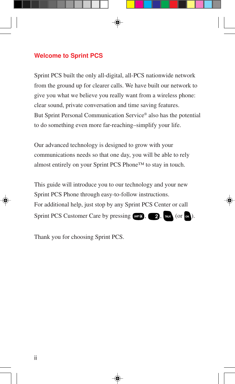 iiWelcome to Sprint PCSSprint PCS built the only all-digital, all-PCS nationwide networkfrom the ground up for clearer calls. We have built our network togive you what we believe you really want from a wireless phone:clear sound, private conversation and time saving features.But Sprint Personal Communication Service® also has the potentialto do something even more far-reaching–simplify your life.Our advanced technology is designed to grow with yourcommunications needs so that one day, you will be able to relyalmost entirely on your Sprint PCS Phone™ to stay in touch.This guide will introduce you to our technology and your newSprint PCS Phone through easy-to-follow instructions.For additional help, just stop by any Sprint PCS Center or callSprint PCS Customer Care by pressing  ,  ,   (or  ).Thank you for choosing Sprint PCS.