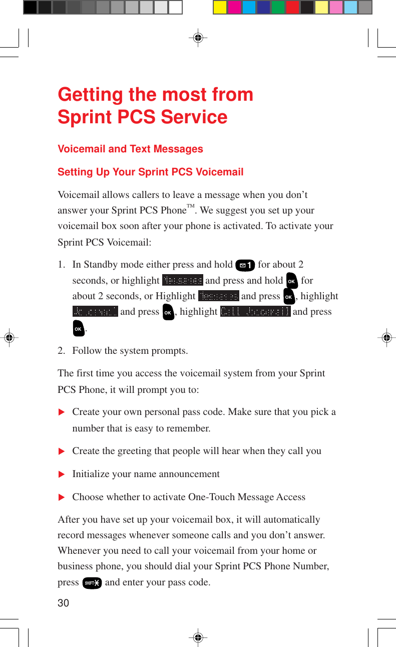 30Getting the most fromSprint PCS ServiceVoicemail and Text MessagesSetting Up Your Sprint PCS VoicemailVoicemail allows callers to leave a message when you don’tanswer your Sprint PCS PhoneTM. We suggest you set up yourvoicemail box soon after your phone is activated. To activate yourSprint PCS Voicemail:1. In Standby mode either press and hold   for about 2seconds, or highlight   and press and hold   forabout 2 seconds, or Highlight   and press  , highlight and press  , highlight   and press.2. Follow the system prompts.The first time you access the voicemail system from your SprintPCS Phone, it will prompt you to:Create your own personal pass code. Make sure that you pick anumber that is easy to remember.Create the greeting that people will hear when they call youInitialize your name announcementChoose whether to activate One-Touch Message AccessAfter you have set up your voicemail box, it will automaticallyrecord messages whenever someone calls and you don’t answer.Whenever you need to call your voicemail from your home orbusiness phone, you should dial your Sprint PCS Phone Number,press   and enter your pass code.