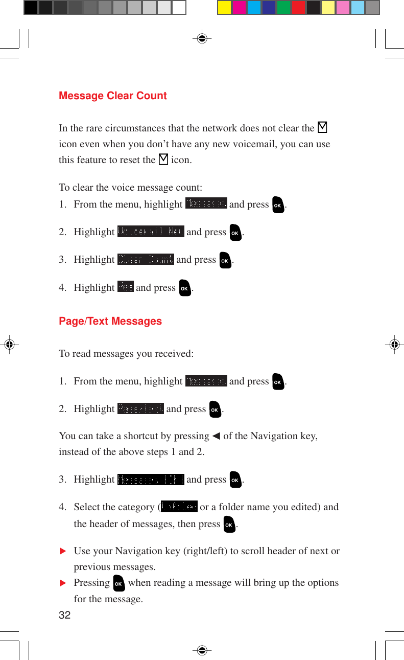 32Message Clear CountIn the rare circumstances that the network does not clear the icon even when you don’t have any new voicemail, you can usethis feature to reset the   icon.To clear the voice message count:1. From the menu, highlight   and press  .2. Highlight   and press  .3. Highlight   and press  .4. Highlight   and press  .Page/Text MessagesTo read messages you received:1. From the menu, highlight   and press  .2. Highlight   and press  .You can take a shortcut by pressing   of the Navigation key,instead of the above steps 1 and 2.3. Highlight   and press  .4. Select the category (  or a folder name you edited) andthe header of messages, then press  .Use your Navigation key (right/left) to scroll header of next orprevious messages.Pressing   when reading a message will bring up the optionsfor the message.