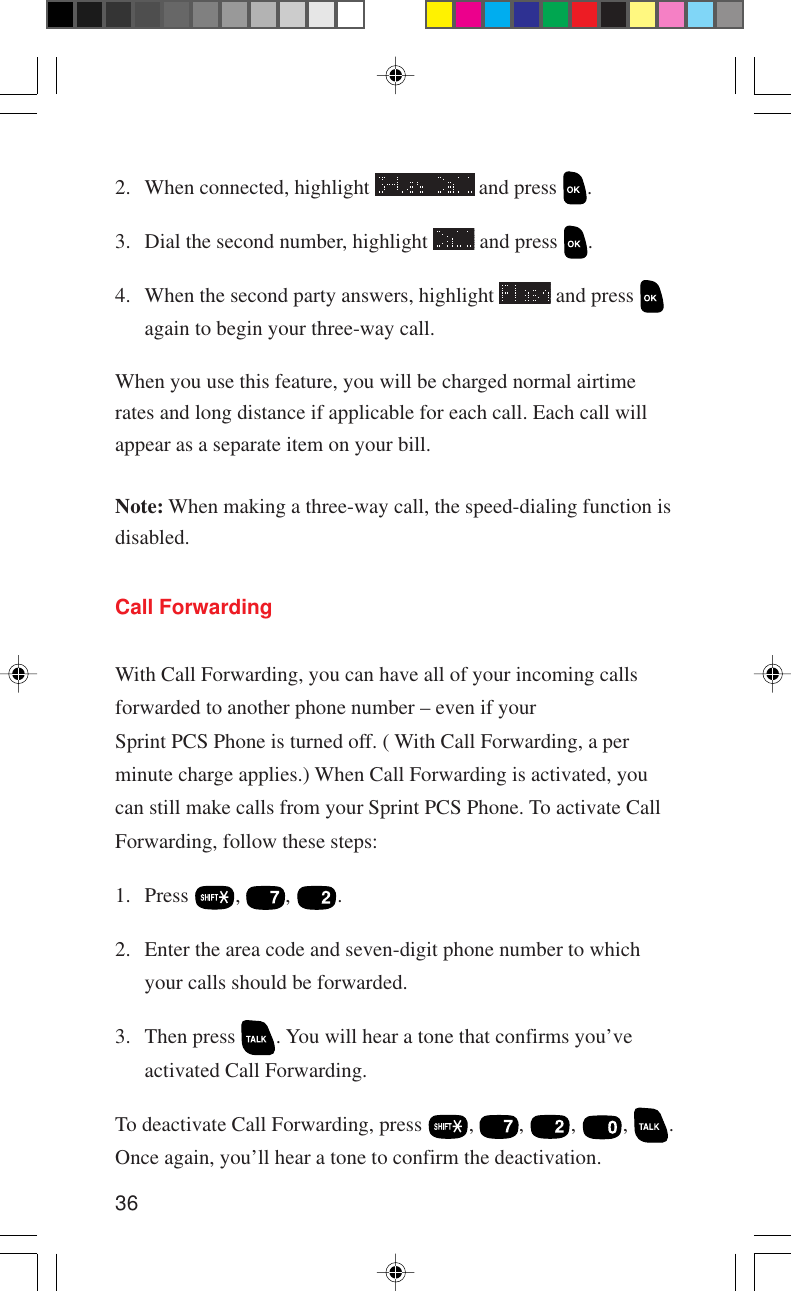 36Call ForwardingWith Call Forwarding, you can have all of your incoming callsforwarded to another phone number – even if yourSprint PCS Phone is turned off. ( With Call Forwarding, a perminute charge applies.) When Call Forwarding is activated, youcan still make calls from your Sprint PCS Phone. To activate CallForwarding, follow these steps:1. Press  ,  ,  .2. Enter the area code and seven-digit phone number to whichyour calls should be forwarded.3. Then press  . You will hear a tone that confirms you’veactivated Call Forwarding.To deactivate Call Forwarding, press  ,  ,  ,  ,  .Once again, you’ll hear a tone to confirm the deactivation.2. When connected, highlight   and press  .3. Dial the second number, highlight   and press  .4. When the second party answers, highlight   and press again to begin your three-way call.When you use this feature, you will be charged normal airtimerates and long distance if applicable for each call. Each call willappear as a separate item on your bill.Note: When making a three-way call, the speed-dialing function isdisabled.