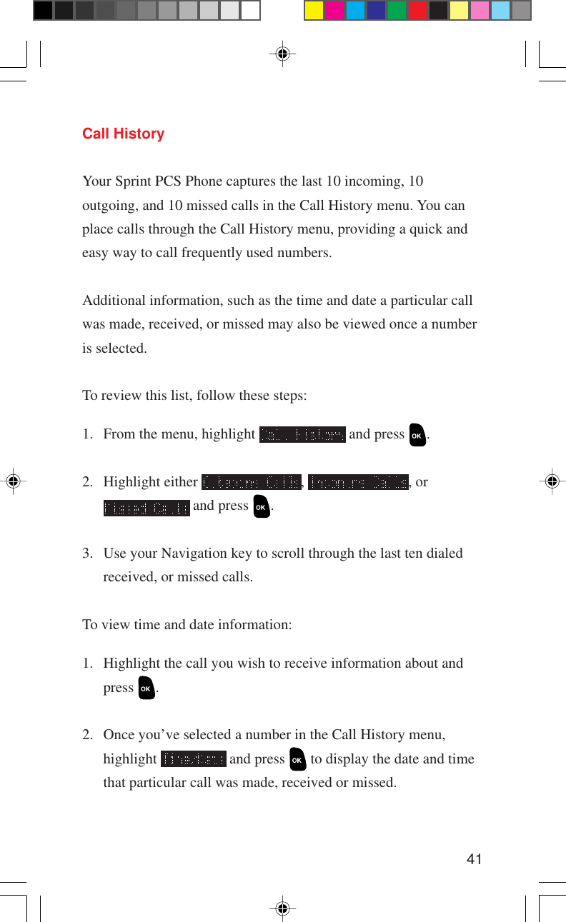 41Call HistoryYour Sprint PCS Phone captures the last 10 incoming, 10outgoing, and 10 missed calls in the Call History menu. You canplace calls through the Call History menu, providing a quick andeasy way to call frequently used numbers.Additional information, such as the time and date a particular callwas made, received, or missed may also be viewed once a numberis selected.To review this list, follow these steps:1. From the menu, highlight   and press  .2. Highlight either  ,  , or and press  .3. Use your Navigation key to scroll through the last ten dialedreceived, or missed calls.To view time and date information:1. Highlight the call you wish to receive information about andpress  .2. Once you’ve selected a number in the Call History menu,highlight   and press   to display the date and timethat particular call was made, received or missed.