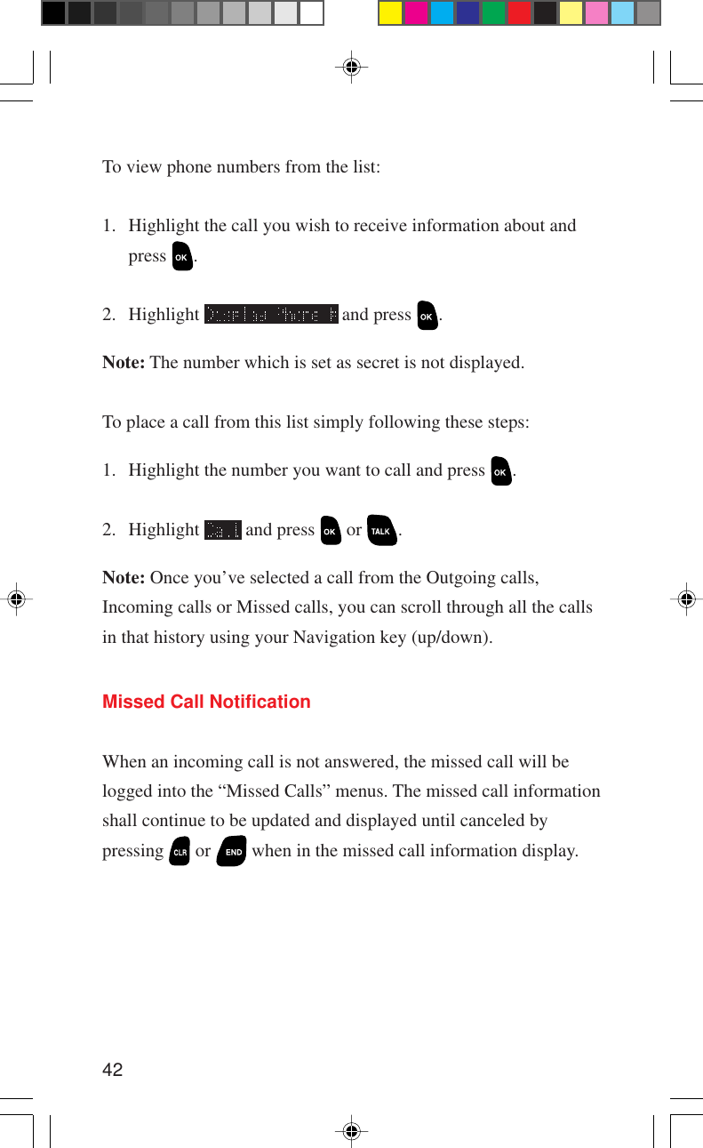 42To view phone numbers from the list:1. Highlight the call you wish to receive information about andpress  .2. Highlight   and press  .Note: The number which is set as secret is not displayed.To place a call from this list simply following these steps:1. Highlight the number you want to call and press  .2. Highlight   and press   or  .Note: Once you’ve selected a call from the Outgoing calls,Incoming calls or Missed calls, you can scroll through all the callsin that history using your Navigation key (up/down).Missed Call NotificationWhen an incoming call is not answered, the missed call will belogged into the “Missed Calls” menus. The missed call informationshall continue to be updated and displayed until canceled bypressing   or   when in the missed call information display.