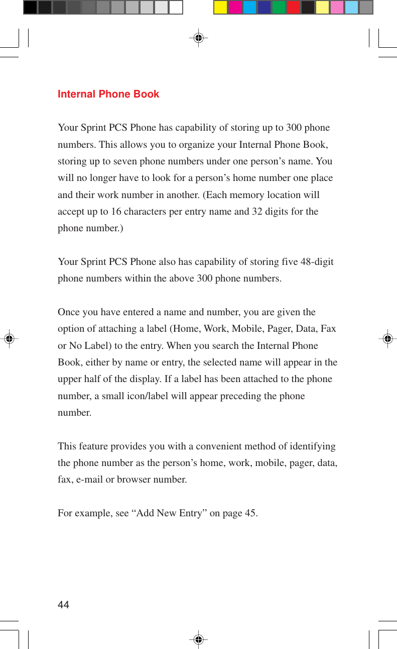 44Internal Phone BookYour Sprint PCS Phone has capability of storing up to 300 phonenumbers. This allows you to organize your Internal Phone Book,storing up to seven phone numbers under one person’s name. Youwill no longer have to look for a person’s home number one placeand their work number in another. (Each memory location willaccept up to 16 characters per entry name and 32 digits for thephone number.)Your Sprint PCS Phone also has capability of storing five 48-digitphone numbers within the above 300 phone numbers.Once you have entered a name and number, you are given theoption of attaching a label (Home, Work, Mobile, Pager, Data, Faxor No Label) to the entry. When you search the Internal PhoneBook, either by name or entry, the selected name will appear in theupper half of the display. If a label has been attached to the phonenumber, a small icon/label will appear preceding the phonenumber.This feature provides you with a convenient method of identifyingthe phone number as the person’s home, work, mobile, pager, data,fax, e-mail or browser number.For example, see “Add New Entry” on page 45.