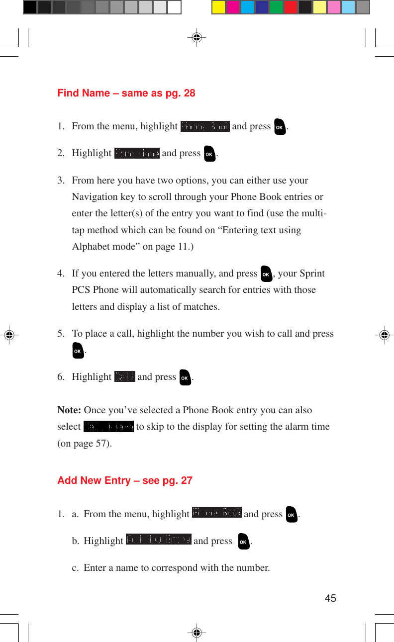 45Find Name – same as pg. 281. From the menu, highlight   and press  .2. Highlight   and press  .3. From here you have two options, you can either use yourNavigation key to scroll through your Phone Book entries orenter the letter(s) of the entry you want to find (use the multi-tap method which can be found on “Entering text usingAlphabet mode” on page 11.)4. If you entered the letters manually, and press  , your SprintPCS Phone will automatically search for entries with thoseletters and display a list of matches.5. To place a call, highlight the number you wish to call and press.6. Highlight   and press  .Note: Once you’ve selected a Phone Book entry you can alsoselect   to skip to the display for setting the alarm time(on page 57).Add New Entry – see pg. 271. a. From the menu, highlight   and press  .b. Highlight   and press   .c. Enter a name to correspond with the number.