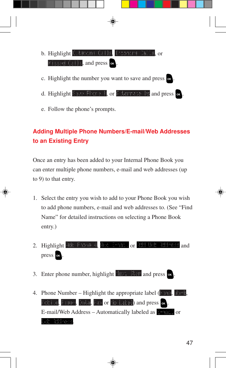 47Adding Multiple Phone Numbers/E-mail/Web Addressesto an Existing EntryOnce an entry has been added to your Internal Phone Book youcan enter multiple phone numbers, e-mail and web addresses (upto 9) to that entry.1. Select the entry you wish to add to your Phone Book you wishto add phone numbers, e-mail and web addresses to. (See “FindName” for detailed instructions on selecting a Phone Bookentry.)2. Highlight  ,   or   andpress  .3. Enter phone number, highlight   and press  .4. Phone Number – Highlight the appropriate label ( ,  ,,  ,  ,   or  ) and press  .E-mail/Web Address – Automatically labeled as   or.b. Highlight  ,  , or, and press  .c. Highlight the number you want to save and press  .d. Highlight  , or   and press  .e. Follow the phone’s prompts.