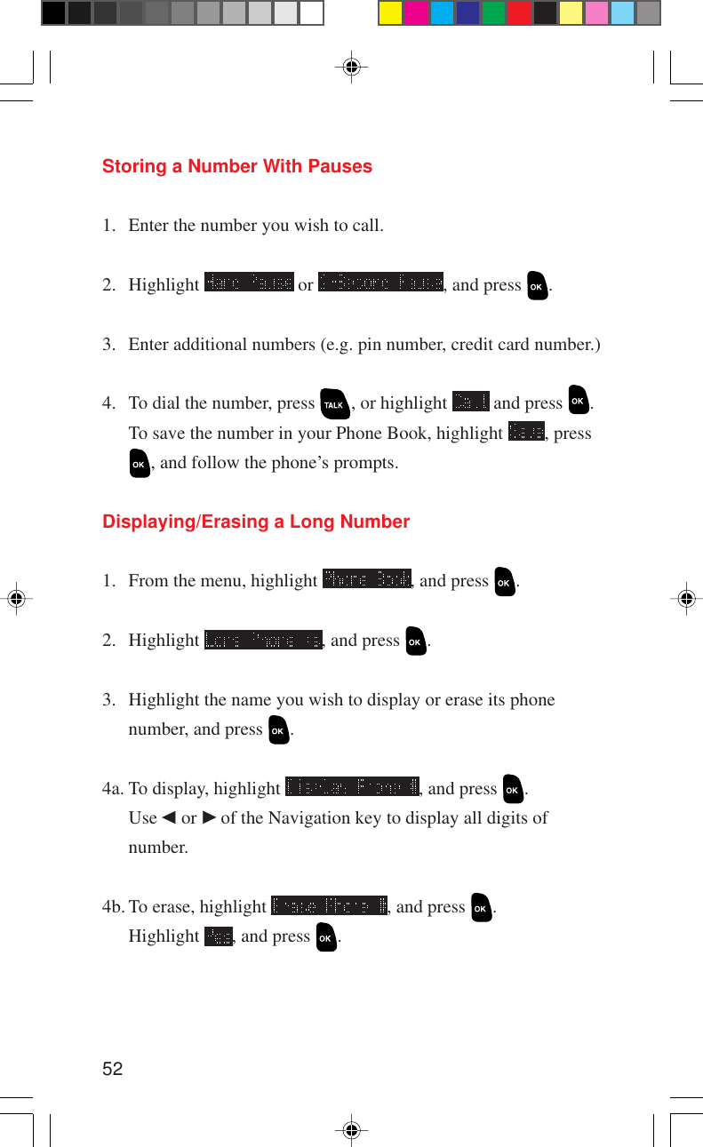 52Storing a Number With Pauses1. Enter the number you wish to call.2. Highlight   or  , and press  .3. Enter additional numbers (e.g. pin number, credit card number.)4. To dial the number, press  , or highlight   and press  .To save the number in your Phone Book, highlight  , press, and follow the phone’s prompts.Displaying/Erasing a Long Number1. From the menu, highlight  , and press  .2. Highlight  , and press  .3. Highlight the name you wish to display or erase its phonenumber, and press  .4a. To display, highlight  , and press  .Use   or   of the Navigation key to display all digits ofnumber.4b. To erase, highlight  , and press  .Highlight  , and press  .