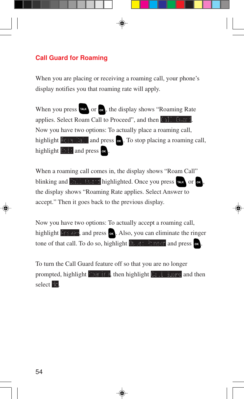 54Call Guard for RoamingWhen you are placing or receiving a roaming call, your phone’sdisplay notifies you that roaming rate will apply.When you press   or  , the display shows “Roaming Rateapplies. Select Roam Call to Proceed”, and then  .Now you have two options: To actually place a roaming call,highlight   and press  . To stop placing a roaming call,highlight   and press  .When a roaming call comes in, the display shows “Roam Call”blinking and   highlighted. Once you press   or  ,the display shows “Roaming Rate applies. Select Answer toaccept.” Then it goes back to the previous display.Now you have two options: To actually accept a roaming call,highlight  , and press  . Also, you can eliminate the ringertone of that call. To do so, highlight   and press  .To turn the Call Guard feature off so that you are no longerprompted, highlight  , then highlight   and thenselect  .