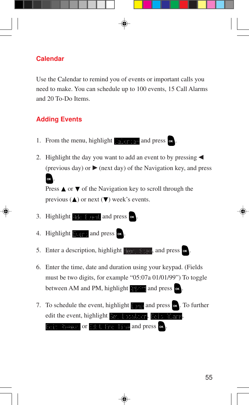 55CalendarUse the Calendar to remind you of events or important calls youneed to make. You can schedule up to 100 events, 15 Call Alarmsand 20 To-Do Items.Adding Events1. From the menu, highlight   and press  .2. Highlight the day you want to add an event to by pressing (previous day) or   (next day) of the Navigation key, and press.Press   or   of the Navigation key to scroll through theprevious ( ) or next ( ) week’s events.3. Highlight   and press  .4. Highlight   and press  .5. Enter a description, highlight  , and press  .6. Enter the time, date and duration using your keypad. (Fieldsmust be two digits, for example “05:07a 01/01/99”) To togglebetween AM and PM, highlight   and press  .7. To schedule the event, highlight   and press  . To furtheredit the event, highlight  ,  , or   and press  .