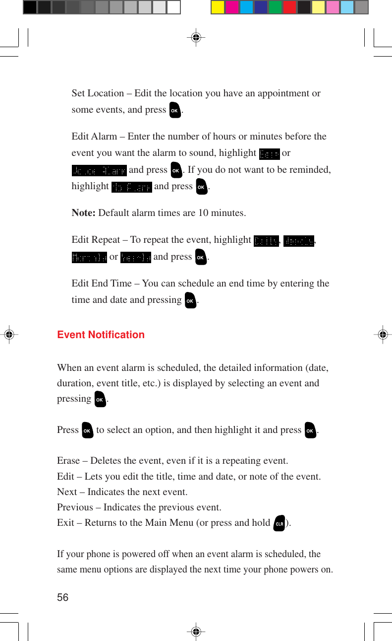 56Set Location – Edit the location you have an appointment orsome events, and press  .Edit Alarm – Enter the number of hours or minutes before theevent you want the alarm to sound, highlight   or and press  . If you do not want to be reminded,highlight   and press  .Note: Default alarm times are 10 minutes.Edit Repeat – To repeat the event, highlight  ,  , or   and press  .Edit End Time – You can schedule an end time by entering thetime and date and pressing  .Event NotificationWhen an event alarm is scheduled, the detailed information (date,duration, event title, etc.) is displayed by selecting an event andpressing  .Press   to select an option, and then highlight it and press  .Erase – Deletes the event, even if it is a repeating event.Edit – Lets you edit the title, time and date, or note of the event.Next – Indicates the next event.Previous – Indicates the previous event.Exit – Returns to the Main Menu (or press and hold  ).If your phone is powered off when an event alarm is scheduled, thesame menu options are displayed the next time your phone powers on.