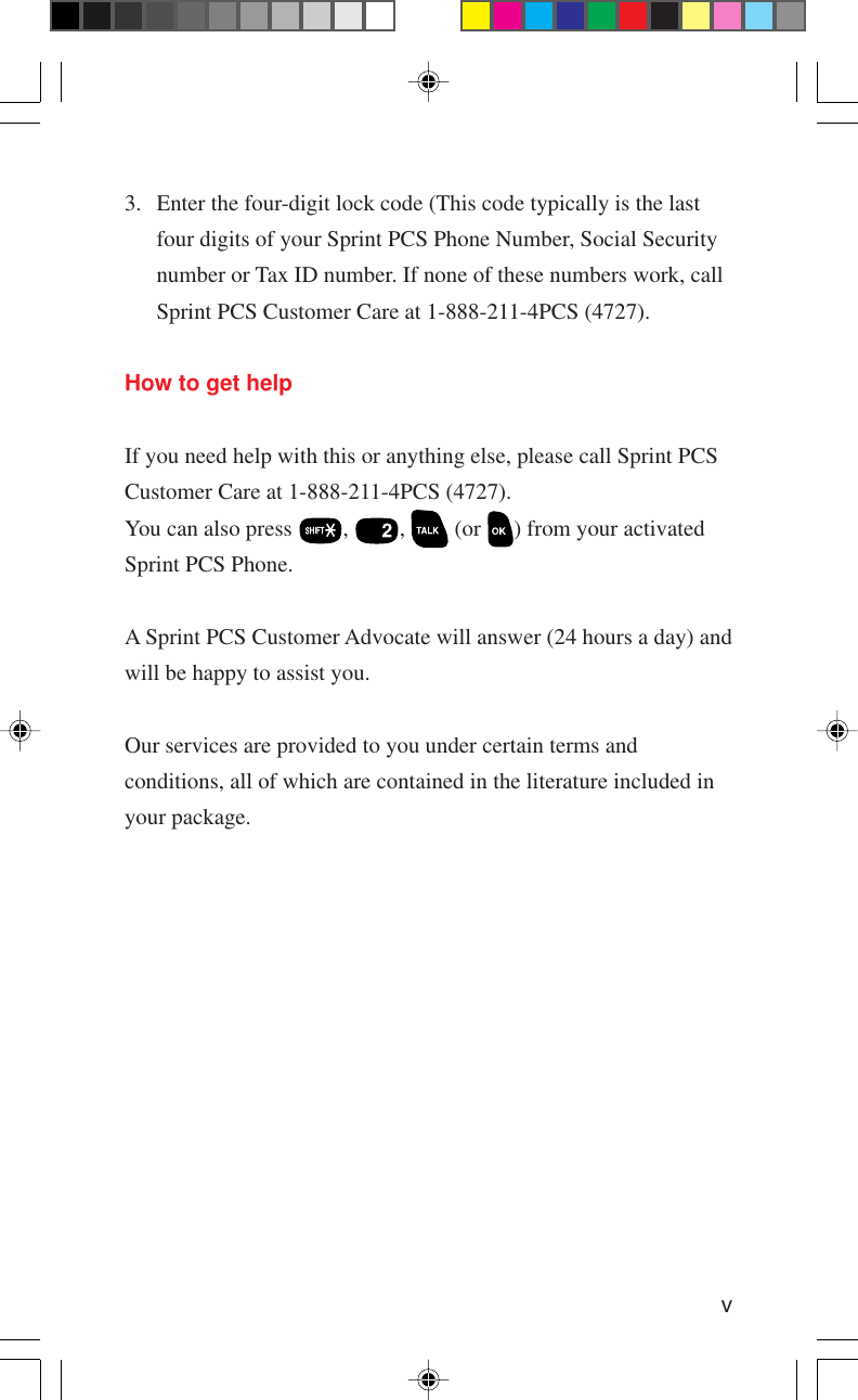 v3. Enter the four-digit lock code (This code typically is the lastfour digits of your Sprint PCS Phone Number, Social Securitynumber or Tax ID number. If none of these numbers work, callSprint PCS Customer Care at 1-888-211-4PCS (4727).How to get helpIf you need help with this or anything else, please call Sprint PCSCustomer Care at 1-888-211-4PCS (4727).You can also press  ,  ,   (or  ) from your activatedSprint PCS Phone.A Sprint PCS Customer Advocate will answer (24 hours a day) andwill be happy to assist you.Our services are provided to you under certain terms andconditions, all of which are contained in the literature included inyour package.