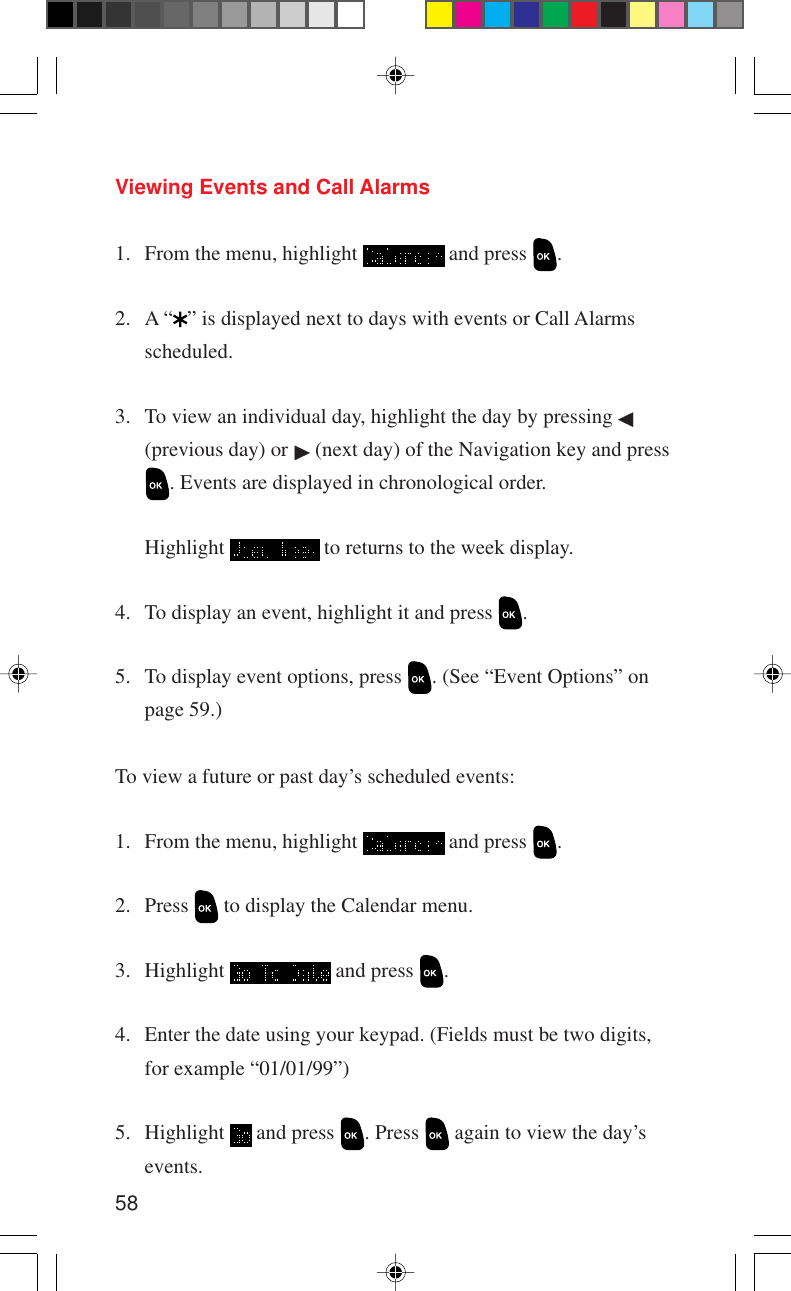 58Viewing Events and Call Alarms1. From the menu, highlight   and press  .2. A “ ” is displayed next to days with events or Call Alarmsscheduled.3. To view an individual day, highlight the day by pressing (previous day) or   (next day) of the Navigation key and press. Events are displayed in chronological order.Highlight   to returns to the week display.4. To display an event, highlight it and press  .5. To display event options, press  . (See “Event Options” onpage 59.)To view a future or past day’s scheduled events:1. From the menu, highlight   and press  .2. Press   to display the Calendar menu.3. Highlight   and press  .4. Enter the date using your keypad. (Fields must be two digits,for example “01/01/99”)5. Highlight   and press  . Press   again to view the day’sevents.