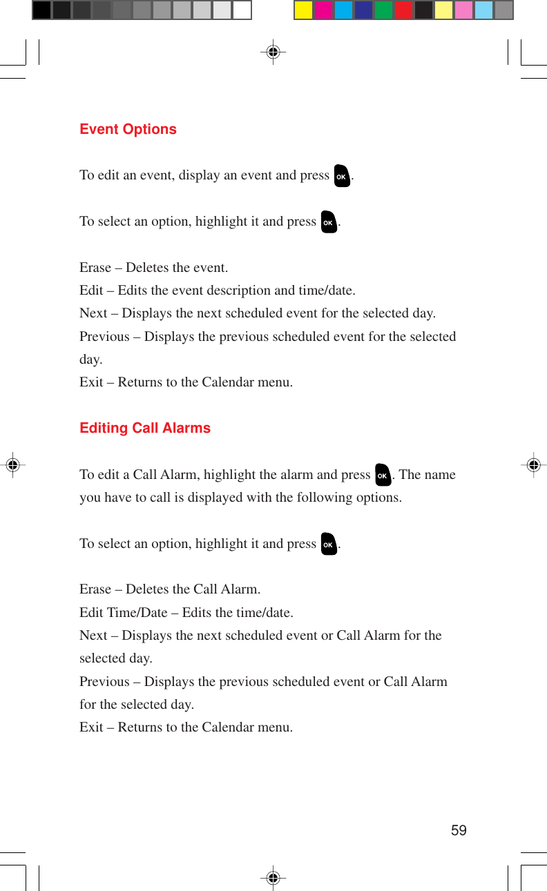 59Event OptionsTo edit an event, display an event and press  .To select an option, highlight it and press  .Erase – Deletes the event.Edit – Edits the event description and time/date.Next – Displays the next scheduled event for the selected day.Previous – Displays the previous scheduled event for the selectedday.Exit – Returns to the Calendar menu.Editing Call AlarmsTo edit a Call Alarm, highlight the alarm and press  . The nameyou have to call is displayed with the following options.To select an option, highlight it and press  .Erase – Deletes the Call Alarm.Edit Time/Date – Edits the time/date.Next – Displays the next scheduled event or Call Alarm for theselected day.Previous – Displays the previous scheduled event or Call Alarmfor the selected day.Exit – Returns to the Calendar menu.