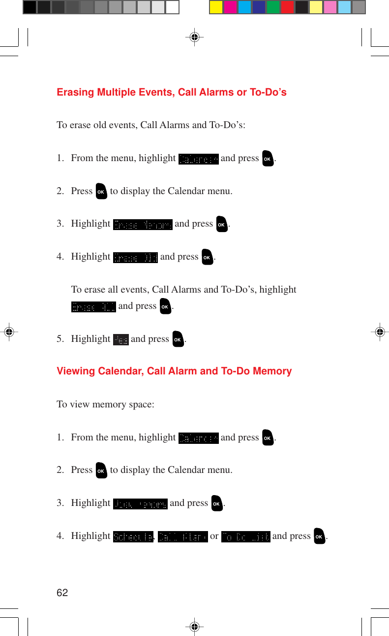 62Erasing Multiple Events, Call Alarms or To-Do’sTo erase old events, Call Alarms and To-Do’s:1. From the menu, highlight   and press  .2. Press   to display the Calendar menu.3. Highlight   and press  .4. Highlight   and press  .To erase all events, Call Alarms and To-Do’s, highlight and press  .5. Highlight   and press  .Viewing Calendar, Call Alarm and To-Do MemoryTo view memory space:1. From the menu, highlight   and press  .2. Press   to display the Calendar menu.3. Highlight   and press  .4. Highlight  ,   or   and press  .