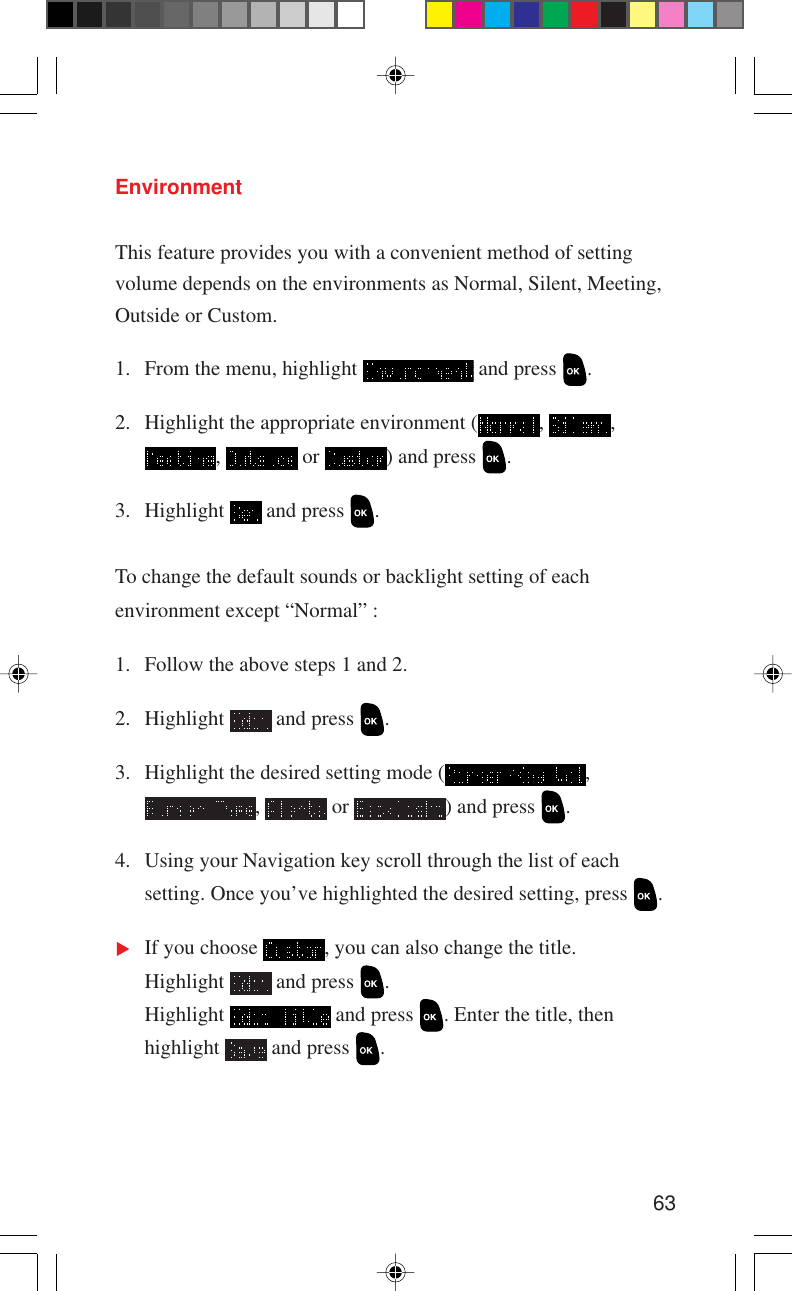63EnvironmentThis feature provides you with a convenient method of settingvolume depends on the environments as Normal, Silent, Meeting,Outside or Custom.1. From the menu, highlight   and press  .2. Highlight the appropriate environment ( ,  ,,   or  ) and press  .3. Highlight   and press  .To change the default sounds or backlight setting of eachenvironment except “Normal” :1. Follow the above steps 1 and 2.2. Highlight   and press  .3. Highlight the desired setting mode ( ,,   or  ) and press  .4. Using your Navigation key scroll through the list of eachsetting. Once you’ve highlighted the desired setting, press  .If you choose  , you can also change the title.Highlight   and press  .Highlight   and press  . Enter the title, thenhighlight   and press  .