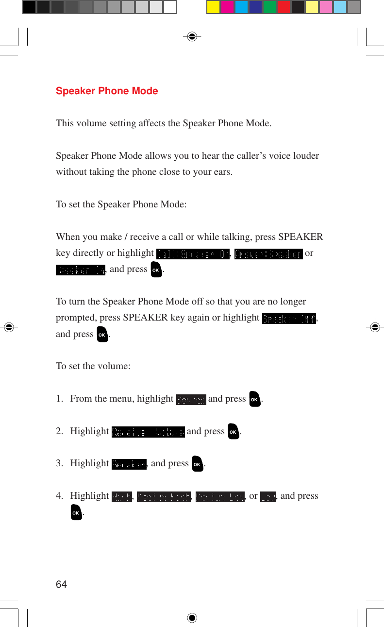 64Speaker Phone ModeThis volume setting affects the Speaker Phone Mode.Speaker Phone Mode allows you to hear the caller’s voice louderwithout taking the phone close to your ears.To set the Speaker Phone Mode:When you make / receive a call or while talking, press SPEAKERkey directly or highlight  ,   or, and press  .To turn the Speaker Phone Mode off so that you are no longerprompted, press SPEAKER key again or highlight  ,and press  .To set the volume:1. From the menu, highlight   and press  .2. Highlight   and press  .3. Highlight  , and press  .4. Highlight  ,  ,  , or  , and press.
