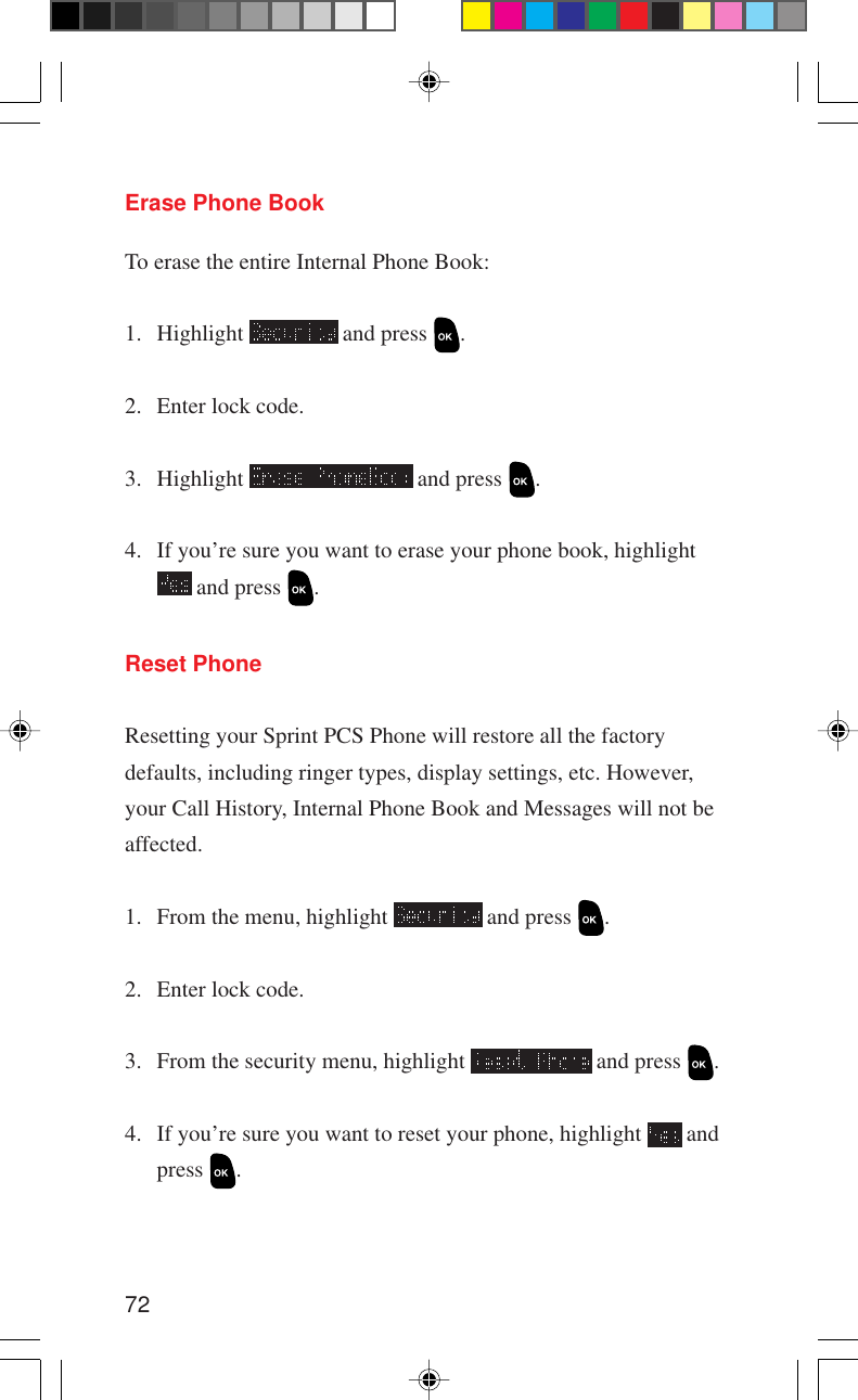 72Reset PhoneResetting your Sprint PCS Phone will restore all the factorydefaults, including ringer types, display settings, etc. However,your Call History, Internal Phone Book and Messages will not beaffected.1. From the menu, highlight   and press  .2. Enter lock code.3. From the security menu, highlight   and press  .4. If you’re sure you want to reset your phone, highlight   andpress  .Erase Phone BookTo erase the entire Internal Phone Book:1. Highlight   and press  .2. Enter lock code.3. Highlight   and press  .4. If you’re sure you want to erase your phone book, highlight and press  .